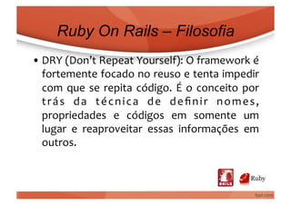 Ruby On Rails – Filosofia
• DRY	
  (Don’t	
  Repeat	
  Yourself):	
  O	
  framework	
  é	
  
  fortemente	
  focado	
  no	
  reuso	
  e	
  tenta	
  impedir	
  
  com	
   que	
   se	
   repita	
   código.	
   É	
   o	
   conceito	
   por	
  
  t r á s	
   d a	
   t é c n i c a	
   d e	
   d e ﬁ n i r	
   n o m e s ,	
  
  propriedades	
   e	
   códigos	
   em	
   somente	
   um	
  
  lugar	
   e	
   reaproveitar	
   essas	
   informações	
   em	
  
  outros.	
  
 