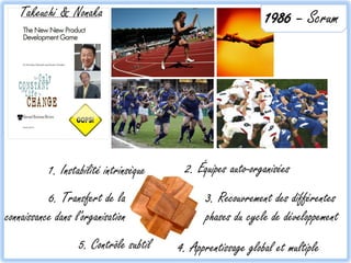 Takeuchi & Nonaka                                         1986 – Scrum




           1. Instabilité intrinsèque    2. Équipes auto-organisées
           6. Transfert de la                 3. Recouvrement des différentes
connaissance dans l'organisation              phases du cycle de développement
                   5. Contrôle subtil   4. Apprentissage global et multiple
 