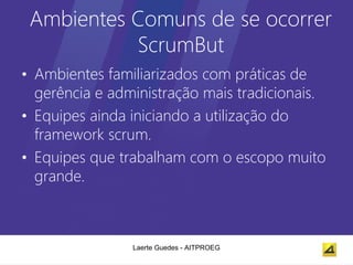 Ambientes Comuns de se ocorrer
           ScrumBut
• Ambientes familiarizados com práticas de
  gerência e administração mais tradicionais.
• Equipes ainda iniciando a utilização do
  framework scrum.
• Equipes que trabalham com o escopo muito
  grande.



                Laerte Guedes - AITPROEG
 