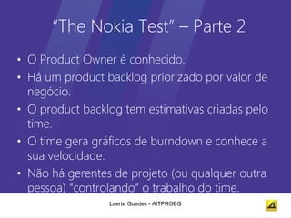 “The Nokia Test” – Parte 2
• O Product Owner é conhecido.
• Há um product backlog priorizado por valor de
  negócio.
• O product backlog tem estimativas criadas pelo
  time.
• O time gera gráficos de burndown e conhece a
  sua velocidade.
• Não há gerentes de projeto (ou qualquer outra
  pessoa) “controlando“ o trabalho do time.
                 Laerte Guedes - AITPROEG
 
