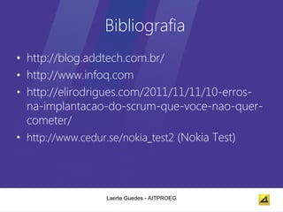 Bibliografia
• http://blog.addtech.com.br/
• http://www.infoq.com
• http://elirodrigues.com/2011/11/11/10-erros-
  na-implantacao-do-scrum-que-voce-nao-quer-
  cometer/
• http://www.cedur.se/nokia_test2 (Nokia Test)




                Laerte Guedes - AITPROEG
 