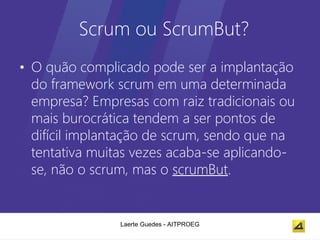 Scrum ou ScrumBut?
• O quão complicado pode ser a implantação
  do framework scrum em uma determinada
  empresa? Empresas com raiz tradicionais ou
  mais burocrática tendem a ser pontos de
  difícil implantação de scrum, sendo que na
  tentativa muitas vezes acaba-se aplicando-
  se, não o scrum, mas o scrumBut.


                Laerte Guedes - AITPROEG
 