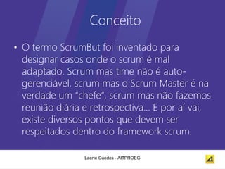 Conceito
• O termo ScrumBut foi inventado para
  designar casos onde o scrum é mal
  adaptado. Scrum mas time não é auto-
  gerenciável, scrum mas o Scrum Master é na
  verdade um “chefe”, scrum mas não fazemos
  reunião diária e retrospectiva... E por aí vai,
  existe diversos pontos que devem ser
  respeitados dentro do framework scrum.

                 Laerte Guedes - AITPROEG
 