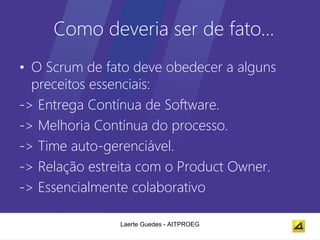 Como deveria ser de fato…
• O Scrum de fato deve obedecer a alguns
  preceitos essenciais:
-> Entrega Contínua de Software.
-> Melhoria Contínua do processo.
-> Time auto-gerenciável.
-> Relação estreita com o Product Owner.
-> Essencialmente colaborativo

               Laerte Guedes - AITPROEG
 