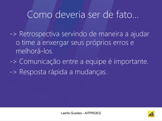 Como deveria ser de fato…
-> Retrospectiva servindo de maneira a ajudar
  o time a enxergar seus próprios erros e
  melhorá-los.
-> Comunicação entre a equipe é importante.
-> Resposta rápida a mudanças.




                Laerte Guedes - AITPROEG
 