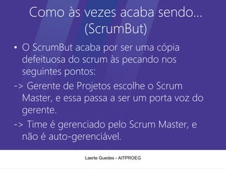 Como às vezes acaba sendo…
           (ScrumBut)
• O ScrumBut acaba por ser uma cópia
  defeituosa do scrum às pecando nos
  seguintes pontos:
-> Gerente de Projetos escolhe o Scrum
  Master, e essa passa a ser um porta voz do
  gerente.
-> Time é gerenciado pelo Scrum Master, e
  não é auto-gerenciável.
                Laerte Guedes - AITPROEG
 