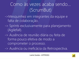 Como às vezes acaba sendo…
           (ScrumBut)
->Mesquinhez em integrantes da equipe e
  falta de colaboração.
-> Sprints exclusivamente para planejamento
  (Agilefall).
-> Ausência de reunião diária ou feita de
  forma pouco efetiva de modo a
  comprometer o processo.
-> Ausência ou ineficácia da Retrospectiva.
                Laerte Guedes - AITPROEG
 