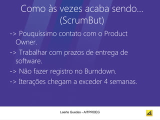 Como às vezes acaba sendo…
           (ScrumBut)
-> Pouquíssimo contato com o Product
  Owner.
-> Trabalhar com prazos de entrega de
  software.
-> Não fazer registro no Burndown.
-> Iterações chegam a exceder 4 semanas.



               Laerte Guedes - AITPROEG
 