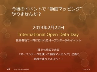 今後のイベントで “動画マッピング”
やりませんか？
2014年2月22日
International Open Data Day
世界各地で一斉に行われるオープンデータのイベント
誰でも参加できる
「オープンデータを使った動画マッピング」企画...