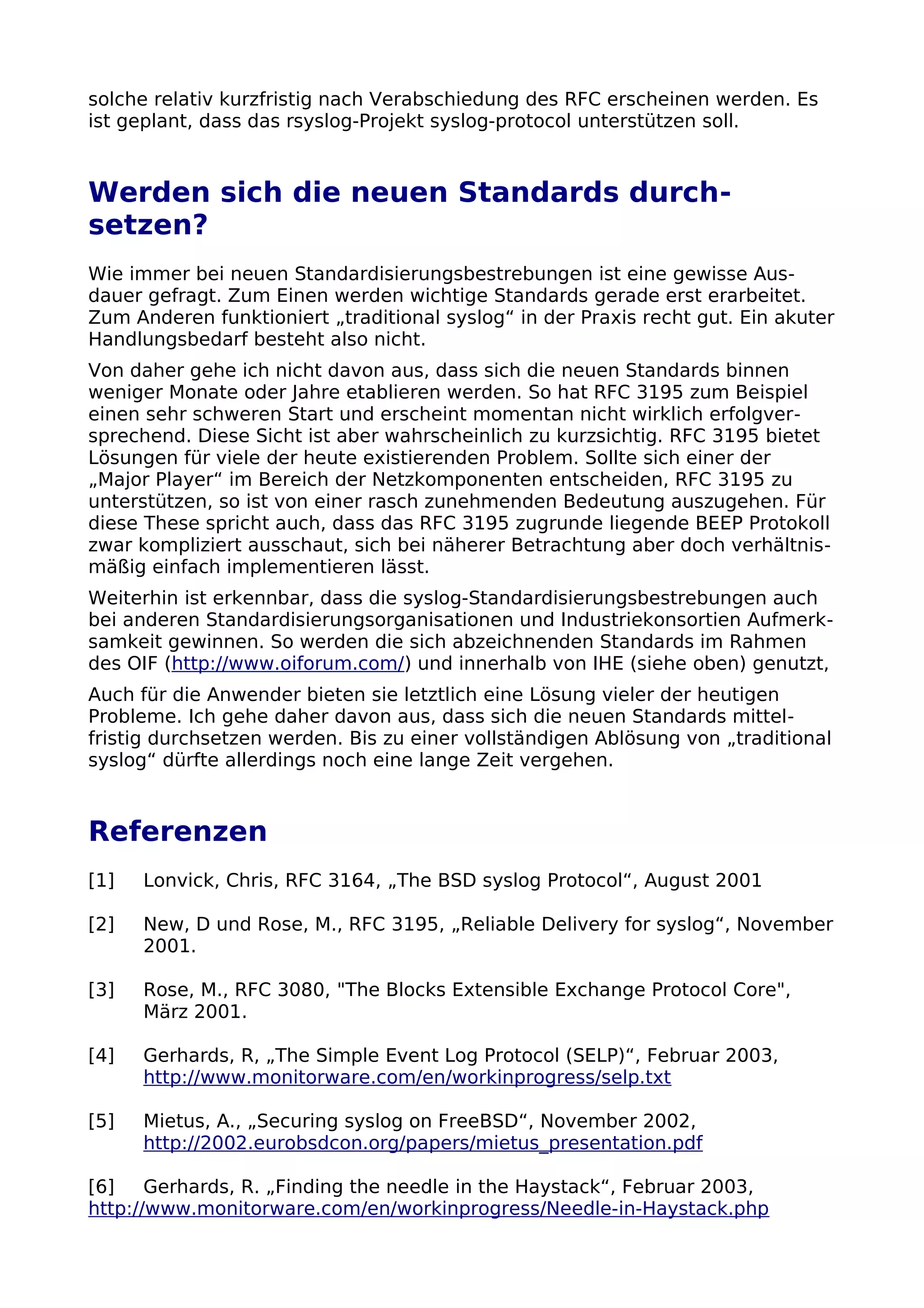 solche relativ kurzfristig nach Verabschiedung des RFC erscheinen werden. Es
ist geplant, dass das rsyslog-Projekt syslog-protocol unterstützen soll.
Werden sich die neuen Standards durch-
setzen?
Wie immer bei neuen Standardisierungsbestrebungen ist eine gewisse Aus-
dauer gefragt. Zum Einen werden wichtige Standards gerade erst erarbeitet.
Zum Anderen funktioniert „traditional syslog“ in der Praxis recht gut. Ein akuter
Handlungsbedarf besteht also nicht.
Von daher gehe ich nicht davon aus, dass sich die neuen Standards binnen
weniger Monate oder Jahre etablieren werden. So hat RFC 3195 zum Beispiel
einen sehr schweren Start und erscheint momentan nicht wirklich erfolgver-
sprechend. Diese Sicht ist aber wahrscheinlich zu kurzsichtig. RFC 3195 bietet
Lösungen für viele der heute existierenden Problem. Sollte sich einer der
„Major Player“ im Bereich der Netzkomponenten entscheiden, RFC 3195 zu
unterstützen, so ist von einer rasch zunehmenden Bedeutung auszugehen. Für
diese These spricht auch, dass das RFC 3195 zugrunde liegende BEEP Protokoll
zwar kompliziert ausschaut, sich bei näherer Betrachtung aber doch verhältnis-
mäßig einfach implementieren lässt.
Weiterhin ist erkennbar, dass die syslog-Standardisierungsbestrebungen auch
bei anderen Standardisierungsorganisationen und Industriekonsortien Aufmerk-
samkeit gewinnen. So werden die sich abzeichnenden Standards im Rahmen
des OIF (http://www.oiforum.com/) und innerhalb von IHE (siehe oben) genutzt,
Auch für die Anwender bieten sie letztlich eine Lösung vieler der heutigen
Probleme. Ich gehe daher davon aus, dass sich die neuen Standards mittel-
fristig durchsetzen werden. Bis zu einer vollständigen Ablösung von „traditional
syslog“ dürfte allerdings noch eine lange Zeit vergehen.
Referenzen
[1] Lonvick, Chris, RFC 3164, „The BSD syslog Protocol“, August 2001
[2] New, D und Rose, M., RFC 3195, „Reliable Delivery for syslog“, November
2001.
[3] Rose, M., RFC 3080, "The Blocks Extensible Exchange Protocol Core",
März 2001.
[4] Gerhards, R, „The Simple Event Log Protocol (SELP)“, Februar 2003,
http://www.monitorware.com/en/workinprogress/selp.txt
[5] Mietus, A., „Securing syslog on FreeBSD“, November 2002,
http://2002.eurobsdcon.org/papers/mietus_presentation.pdf
[6] Gerhards, R. „Finding the needle in the Haystack“, Februar 2003,
http://www.monitorware.com/en/workinprogress/Needle-in-Haystack.php
 