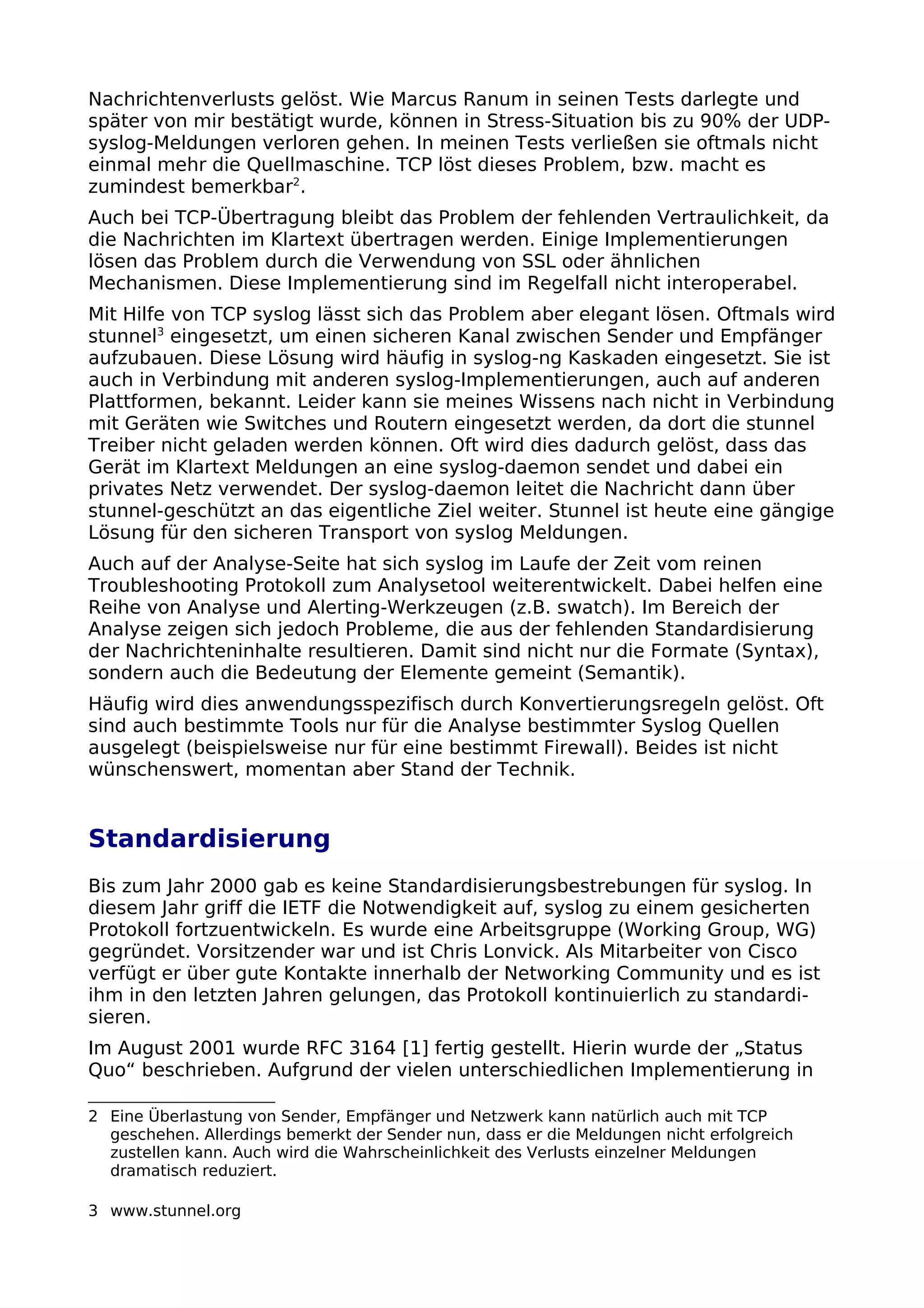 Nachrichtenverlusts gelöst. Wie Marcus Ranum in seinen Tests darlegte und
später von mir bestätigt wurde, können in Stress-Situation bis zu 90% der UDP-
syslog-Meldungen verloren gehen. In meinen Tests verließen sie oftmals nicht
einmal mehr die Quellmaschine. TCP löst dieses Problem, bzw. macht es
zumindest bemerkbar2
.
Auch bei TCP-Übertragung bleibt das Problem der fehlenden Vertraulichkeit, da
die Nachrichten im Klartext übertragen werden. Einige Implementierungen
lösen das Problem durch die Verwendung von SSL oder ähnlichen
Mechanismen. Diese Implementierung sind im Regelfall nicht interoperabel.
Mit Hilfe von TCP syslog lässt sich das Problem aber elegant lösen. Oftmals wird
stunnel3
eingesetzt, um einen sicheren Kanal zwischen Sender und Empfänger
aufzubauen. Diese Lösung wird häufig in syslog-ng Kaskaden eingesetzt. Sie ist
auch in Verbindung mit anderen syslog-Implementierungen, auch auf anderen
Plattformen, bekannt. Leider kann sie meines Wissens nach nicht in Verbindung
mit Geräten wie Switches und Routern eingesetzt werden, da dort die stunnel
Treiber nicht geladen werden können. Oft wird dies dadurch gelöst, dass das
Gerät im Klartext Meldungen an eine syslog-daemon sendet und dabei ein
privates Netz verwendet. Der syslog-daemon leitet die Nachricht dann über
stunnel-geschützt an das eigentliche Ziel weiter. Stunnel ist heute eine gängige
Lösung für den sicheren Transport von syslog Meldungen.
Auch auf der Analyse-Seite hat sich syslog im Laufe der Zeit vom reinen
Troubleshooting Protokoll zum Analysetool weiterentwickelt. Dabei helfen eine
Reihe von Analyse und Alerting-Werkzeugen (z.B. swatch). Im Bereich der
Analyse zeigen sich jedoch Probleme, die aus der fehlenden Standardisierung
der Nachrichteninhalte resultieren. Damit sind nicht nur die Formate (Syntax),
sondern auch die Bedeutung der Elemente gemeint (Semantik).
Häufig wird dies anwendungsspezifisch durch Konvertierungsregeln gelöst. Oft
sind auch bestimmte Tools nur für die Analyse bestimmter Syslog Quellen
ausgelegt (beispielsweise nur für eine bestimmt Firewall). Beides ist nicht
wünschenswert, momentan aber Stand der Technik.
Standardisierung
Bis zum Jahr 2000 gab es keine Standardisierungsbestrebungen für syslog. In
diesem Jahr griff die IETF die Notwendigkeit auf, syslog zu einem gesicherten
Protokoll fortzuentwickeln. Es wurde eine Arbeitsgruppe (Working Group, WG)
gegründet. Vorsitzender war und ist Chris Lonvick. Als Mitarbeiter von Cisco
verfügt er über gute Kontakte innerhalb der Networking Community und es ist
ihm in den letzten Jahren gelungen, das Protokoll kontinuierlich zu standardi-
sieren.
Im August 2001 wurde RFC 3164 [1] fertig gestellt. Hierin wurde der „Status
Quo“ beschrieben. Aufgrund der vielen unterschiedlichen Implementierung in
2 Eine Überlastung von Sender, Empfänger und Netzwerk kann natürlich auch mit TCP
geschehen. Allerdings bemerkt der Sender nun, dass er die Meldungen nicht erfolgreich
zustellen kann. Auch wird die Wahrscheinlichkeit des Verlusts einzelner Meldungen
dramatisch reduziert.
3 www.stunnel.org
 