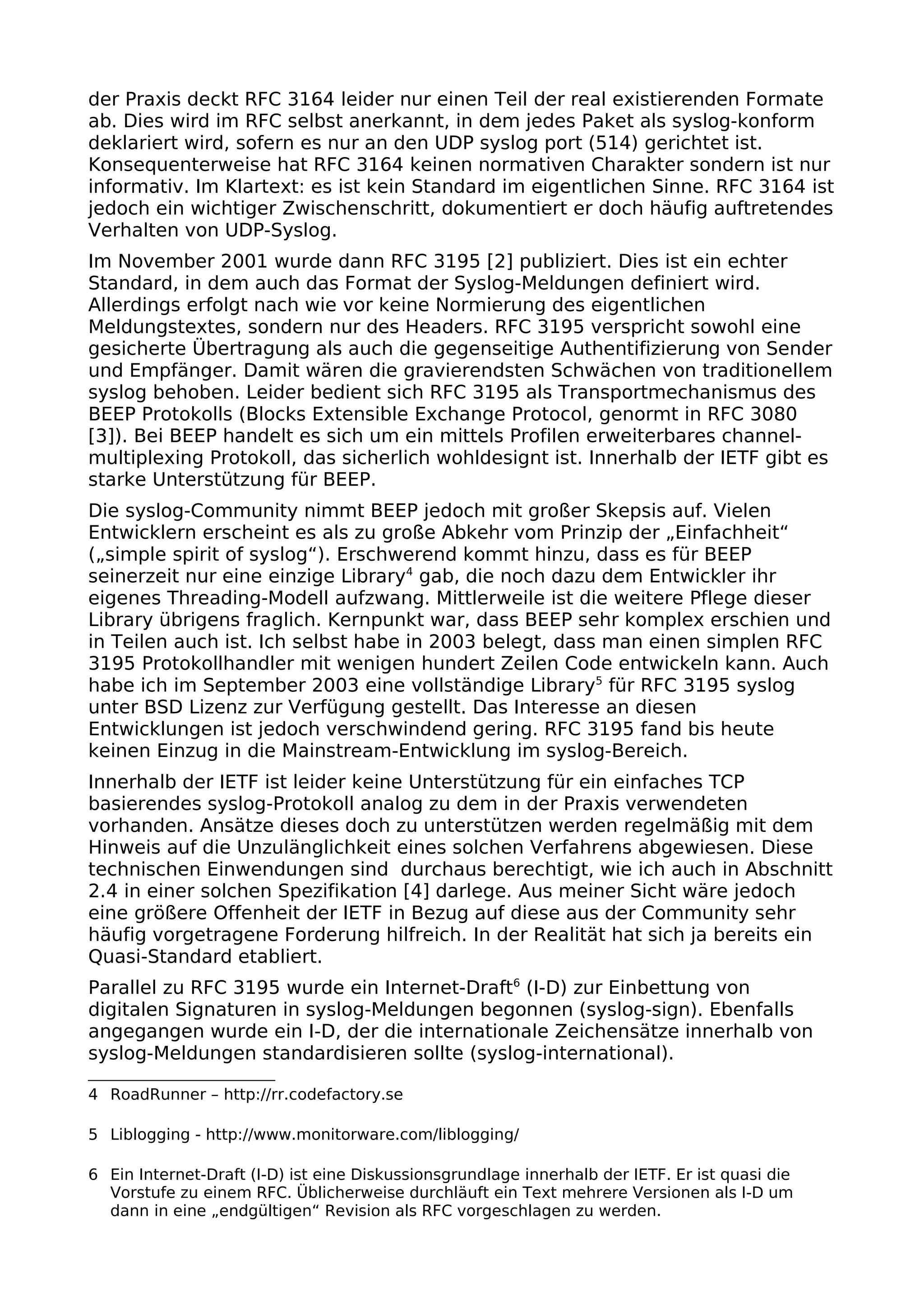 der Praxis deckt RFC 3164 leider nur einen Teil der real existierenden Formate
ab. Dies wird im RFC selbst anerkannt, in dem jedes Paket als syslog-konform
deklariert wird, sofern es nur an den UDP syslog port (514) gerichtet ist.
Konsequenterweise hat RFC 3164 keinen normativen Charakter sondern ist nur
informativ. Im Klartext: es ist kein Standard im eigentlichen Sinne. RFC 3164 ist
jedoch ein wichtiger Zwischenschritt, dokumentiert er doch häufig auftretendes
Verhalten von UDP-Syslog.
Im November 2001 wurde dann RFC 3195 [2] publiziert. Dies ist ein echter
Standard, in dem auch das Format der Syslog-Meldungen definiert wird.
Allerdings erfolgt nach wie vor keine Normierung des eigentlichen
Meldungstextes, sondern nur des Headers. RFC 3195 verspricht sowohl eine
gesicherte Übertragung als auch die gegenseitige Authentifizierung von Sender
und Empfänger. Damit wären die gravierendsten Schwächen von traditionellem
syslog behoben. Leider bedient sich RFC 3195 als Transportmechanismus des
BEEP Protokolls (Blocks Extensible Exchange Protocol, genormt in RFC 3080
[3]). Bei BEEP handelt es sich um ein mittels Profilen erweiterbares channel-
multiplexing Protokoll, das sicherlich wohldesignt ist. Innerhalb der IETF gibt es
starke Unterstützung für BEEP.
Die syslog-Community nimmt BEEP jedoch mit großer Skepsis auf. Vielen
Entwicklern erscheint es als zu große Abkehr vom Prinzip der „Einfachheit“
(„simple spirit of syslog“). Erschwerend kommt hinzu, dass es für BEEP
seinerzeit nur eine einzige Library4
gab, die noch dazu dem Entwickler ihr
eigenes Threading-Modell aufzwang. Mittlerweile ist die weitere Pflege dieser
Library übrigens fraglich. Kernpunkt war, dass BEEP sehr komplex erschien und
in Teilen auch ist. Ich selbst habe in 2003 belegt, dass man einen simplen RFC
3195 Protokollhandler mit wenigen hundert Zeilen Code entwickeln kann. Auch
habe ich im September 2003 eine vollständige Library5
für RFC 3195 syslog
unter BSD Lizenz zur Verfügung gestellt. Das Interesse an diesen
Entwicklungen ist jedoch verschwindend gering. RFC 3195 fand bis heute
keinen Einzug in die Mainstream-Entwicklung im syslog-Bereich.
Innerhalb der IETF ist leider keine Unterstützung für ein einfaches TCP
basierendes syslog-Protokoll analog zu dem in der Praxis verwendeten
vorhanden. Ansätze dieses doch zu unterstützen werden regelmäßig mit dem
Hinweis auf die Unzulänglichkeit eines solchen Verfahrens abgewiesen. Diese
technischen Einwendungen sind durchaus berechtigt, wie ich auch in Abschnitt
2.4 in einer solchen Spezifikation [4] darlege. Aus meiner Sicht wäre jedoch
eine größere Offenheit der IETF in Bezug auf diese aus der Community sehr
häufig vorgetragene Forderung hilfreich. In der Realität hat sich ja bereits ein
Quasi-Standard etabliert.
Parallel zu RFC 3195 wurde ein Internet-Draft6
(I-D) zur Einbettung von
digitalen Signaturen in syslog-Meldungen begonnen (syslog-sign). Ebenfalls
angegangen wurde ein I-D, der die internationale Zeichensätze innerhalb von
syslog-Meldungen standardisieren sollte (syslog-international).
4 RoadRunner – http://rr.codefactory.se
5 Liblogging - http://www.monitorware.com/liblogging/
6 Ein Internet-Draft (I-D) ist eine Diskussionsgrundlage innerhalb der IETF. Er ist quasi die
Vorstufe zu einem RFC. Üblicherweise durchläuft ein Text mehrere Versionen als I-D um
dann in eine „endgültigen“ Revision als RFC vorgeschlagen zu werden.
 
