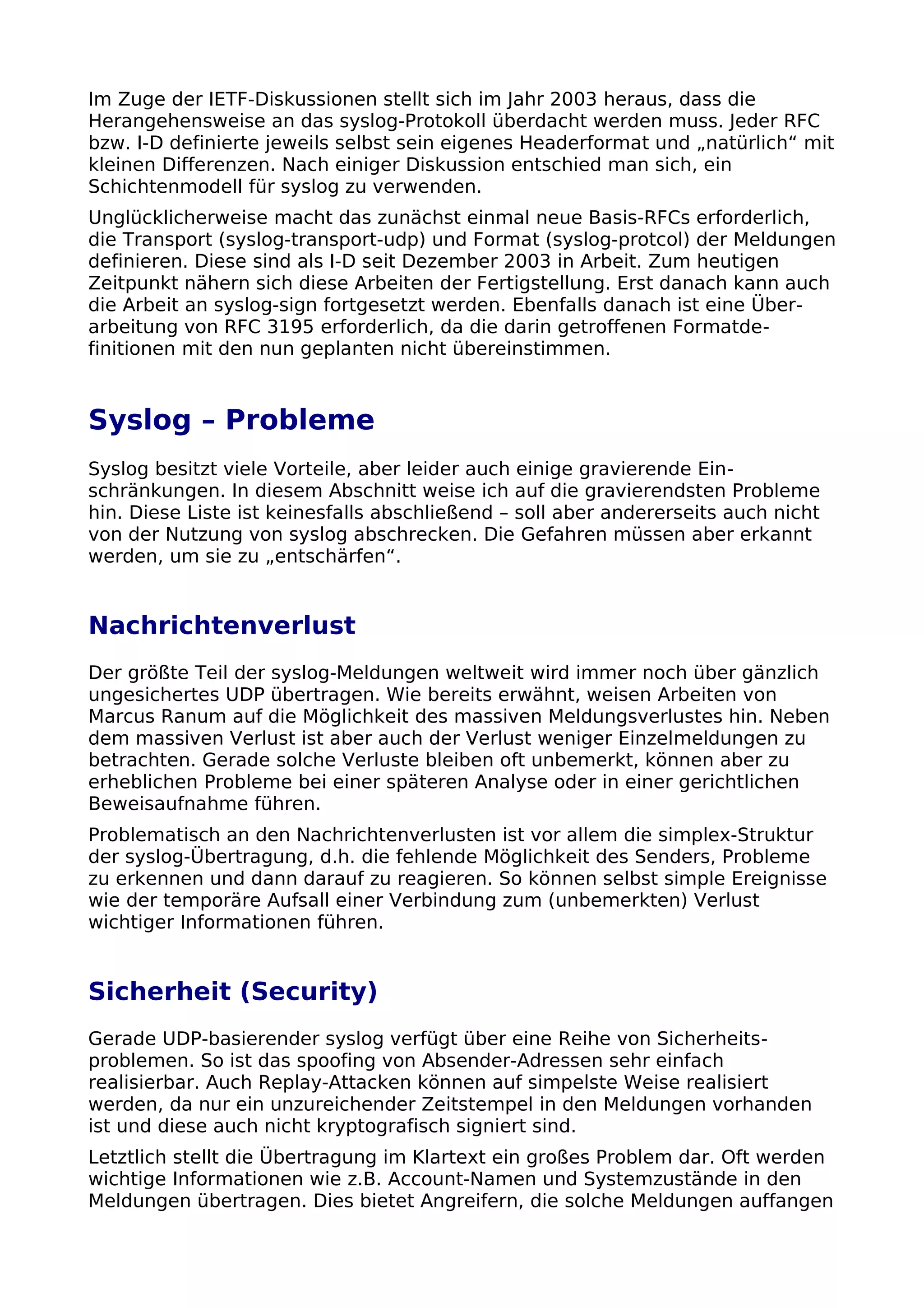 Im Zuge der IETF-Diskussionen stellt sich im Jahr 2003 heraus, dass die
Herangehensweise an das syslog-Protokoll überdacht werden muss. Jeder RFC
bzw. I-D definierte jeweils selbst sein eigenes Headerformat und „natürlich“ mit
kleinen Differenzen. Nach einiger Diskussion entschied man sich, ein
Schichtenmodell für syslog zu verwenden.
Unglücklicherweise macht das zunächst einmal neue Basis-RFCs erforderlich,
die Transport (syslog-transport-udp) und Format (syslog-protcol) der Meldungen
definieren. Diese sind als I-D seit Dezember 2003 in Arbeit. Zum heutigen
Zeitpunkt nähern sich diese Arbeiten der Fertigstellung. Erst danach kann auch
die Arbeit an syslog-sign fortgesetzt werden. Ebenfalls danach ist eine Über-
arbeitung von RFC 3195 erforderlich, da die darin getroffenen Formatde-
finitionen mit den nun geplanten nicht übereinstimmen.
Syslog – Probleme
Syslog besitzt viele Vorteile, aber leider auch einige gravierende Ein-
schränkungen. In diesem Abschnitt weise ich auf die gravierendsten Probleme
hin. Diese Liste ist keinesfalls abschließend – soll aber andererseits auch nicht
von der Nutzung von syslog abschrecken. Die Gefahren müssen aber erkannt
werden, um sie zu „entschärfen“.
Nachrichtenverlust
Der größte Teil der syslog-Meldungen weltweit wird immer noch über gänzlich
ungesichertes UDP übertragen. Wie bereits erwähnt, weisen Arbeiten von
Marcus Ranum auf die Möglichkeit des massiven Meldungsverlustes hin. Neben
dem massiven Verlust ist aber auch der Verlust weniger Einzelmeldungen zu
betrachten. Gerade solche Verluste bleiben oft unbemerkt, können aber zu
erheblichen Probleme bei einer späteren Analyse oder in einer gerichtlichen
Beweisaufnahme führen.
Problematisch an den Nachrichtenverlusten ist vor allem die simplex-Struktur
der syslog-Übertragung, d.h. die fehlende Möglichkeit des Senders, Probleme
zu erkennen und dann darauf zu reagieren. So können selbst simple Ereignisse
wie der temporäre Aufsall einer Verbindung zum (unbemerkten) Verlust
wichtiger Informationen führen.
Sicherheit (Security)
Gerade UDP-basierender syslog verfügt über eine Reihe von Sicherheits-
problemen. So ist das spoofing von Absender-Adressen sehr einfach
realisierbar. Auch Replay-Attacken können auf simpelste Weise realisiert
werden, da nur ein unzureichender Zeitstempel in den Meldungen vorhanden
ist und diese auch nicht kryptografisch signiert sind.
Letztlich stellt die Übertragung im Klartext ein großes Problem dar. Oft werden
wichtige Informationen wie z.B. Account-Namen und Systemzustände in den
Meldungen übertragen. Dies bietet Angreifern, die solche Meldungen auffangen
 