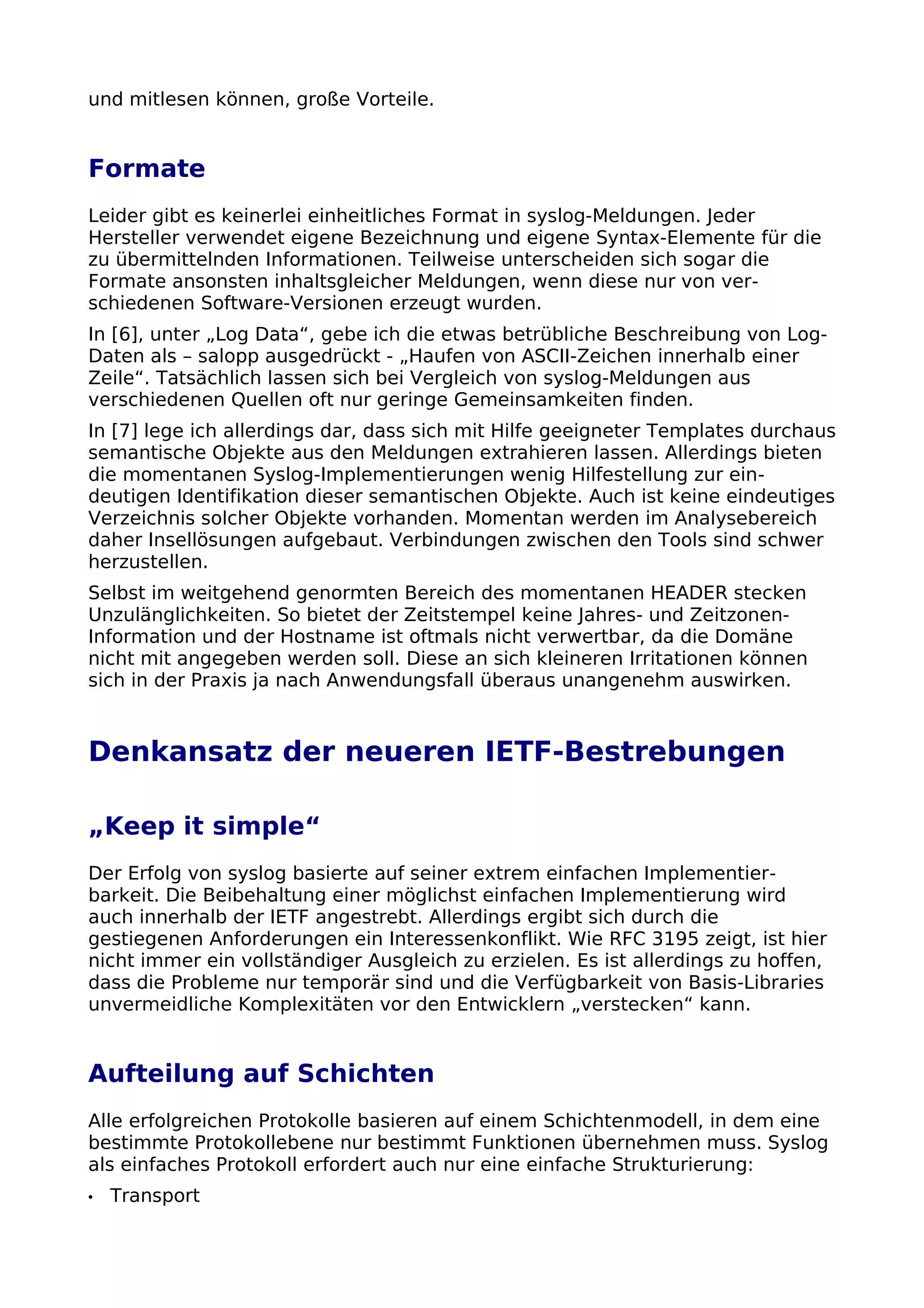 und mitlesen können, große Vorteile.
Formate
Leider gibt es keinerlei einheitliches Format in syslog-Meldungen. Jeder
Hersteller verwendet eigene Bezeichnung und eigene Syntax-Elemente für die
zu übermittelnden Informationen. Teilweise unterscheiden sich sogar die
Formate ansonsten inhaltsgleicher Meldungen, wenn diese nur von ver-
schiedenen Software-Versionen erzeugt wurden.
In [6], unter „Log Data“, gebe ich die etwas betrübliche Beschreibung von Log-
Daten als – salopp ausgedrückt - „Haufen von ASCII-Zeichen innerhalb einer
Zeile“. Tatsächlich lassen sich bei Vergleich von syslog-Meldungen aus
verschiedenen Quellen oft nur geringe Gemeinsamkeiten finden.
In [7] lege ich allerdings dar, dass sich mit Hilfe geeigneter Templates durchaus
semantische Objekte aus den Meldungen extrahieren lassen. Allerdings bieten
die momentanen Syslog-Implementierungen wenig Hilfestellung zur ein-
deutigen Identifikation dieser semantischen Objekte. Auch ist keine eindeutiges
Verzeichnis solcher Objekte vorhanden. Momentan werden im Analysebereich
daher Insellösungen aufgebaut. Verbindungen zwischen den Tools sind schwer
herzustellen.
Selbst im weitgehend genormten Bereich des momentanen HEADER stecken
Unzulänglichkeiten. So bietet der Zeitstempel keine Jahres- und Zeitzonen-
Information und der Hostname ist oftmals nicht verwertbar, da die Domäne
nicht mit angegeben werden soll. Diese an sich kleineren Irritationen können
sich in der Praxis ja nach Anwendungsfall überaus unangenehm auswirken.
Denkansatz der neueren IETF-Bestrebungen
„Keep it simple“
Der Erfolg von syslog basierte auf seiner extrem einfachen Implementier-
barkeit. Die Beibehaltung einer möglichst einfachen Implementierung wird
auch innerhalb der IETF angestrebt. Allerdings ergibt sich durch die
gestiegenen Anforderungen ein Interessenkonflikt. Wie RFC 3195 zeigt, ist hier
nicht immer ein vollständiger Ausgleich zu erzielen. Es ist allerdings zu hoffen,
dass die Probleme nur temporär sind und die Verfügbarkeit von Basis-Libraries
unvermeidliche Komplexitäten vor den Entwicklern „verstecken“ kann.
Aufteilung auf Schichten
Alle erfolgreichen Protokolle basieren auf einem Schichtenmodell, in dem eine
bestimmte Protokollebene nur bestimmt Funktionen übernehmen muss. Syslog
als einfaches Protokoll erfordert auch nur eine einfache Strukturierung:
• Transport
 