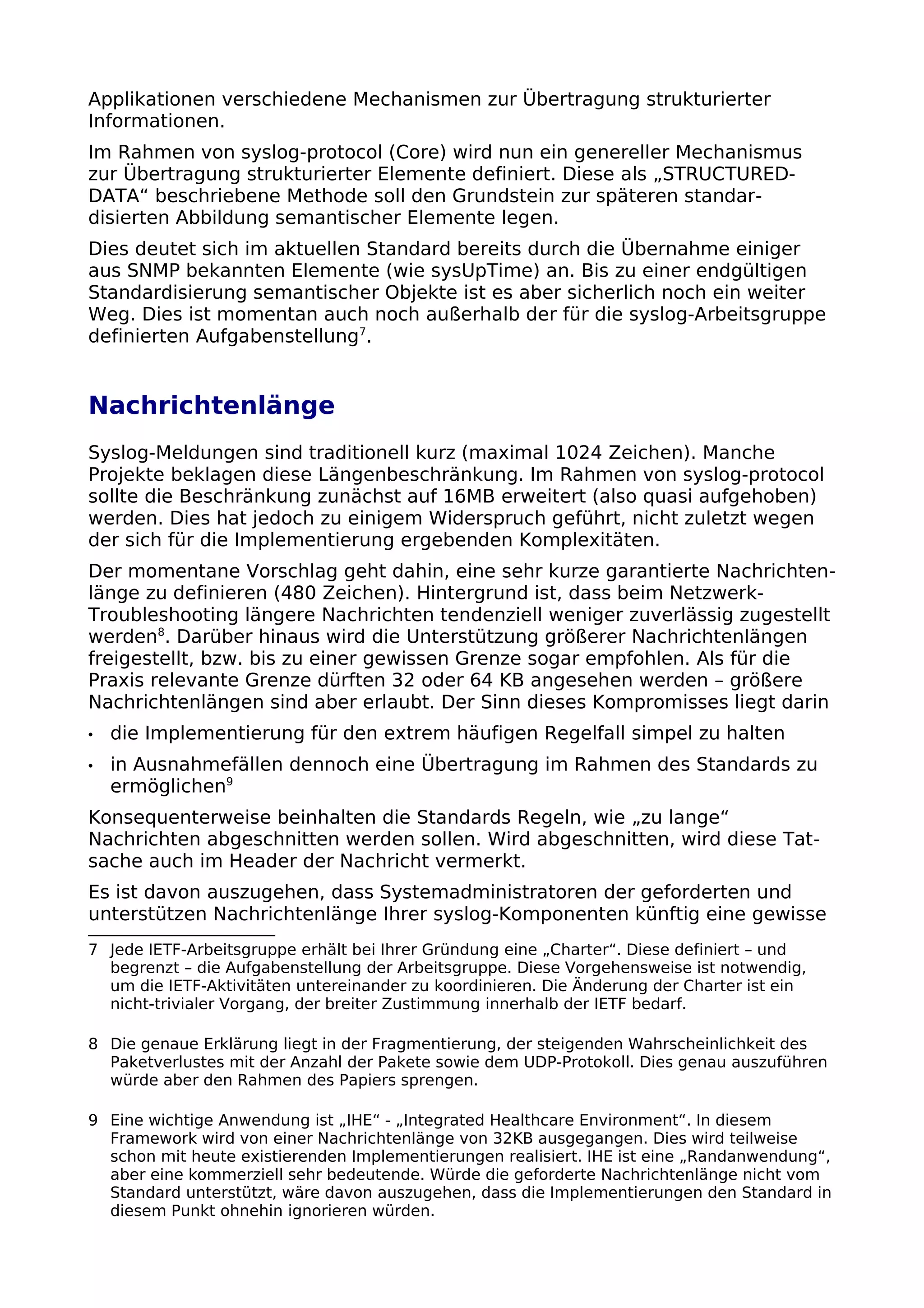 Applikationen verschiedene Mechanismen zur Übertragung strukturierter
Informationen.
Im Rahmen von syslog-protocol (Core) wird nun ein genereller Mechanismus
zur Übertragung strukturierter Elemente definiert. Diese als „STRUCTURED-
DATA“ beschriebene Methode soll den Grundstein zur späteren standar-
disierten Abbildung semantischer Elemente legen.
Dies deutet sich im aktuellen Standard bereits durch die Übernahme einiger
aus SNMP bekannten Elemente (wie sysUpTime) an. Bis zu einer endgültigen
Standardisierung semantischer Objekte ist es aber sicherlich noch ein weiter
Weg. Dies ist momentan auch noch außerhalb der für die syslog-Arbeitsgruppe
definierten Aufgabenstellung7
.
Nachrichtenlänge
Syslog-Meldungen sind traditionell kurz (maximal 1024 Zeichen). Manche
Projekte beklagen diese Längenbeschränkung. Im Rahmen von syslog-protocol
sollte die Beschränkung zunächst auf 16MB erweitert (also quasi aufgehoben)
werden. Dies hat jedoch zu einigem Widerspruch geführt, nicht zuletzt wegen
der sich für die Implementierung ergebenden Komplexitäten.
Der momentane Vorschlag geht dahin, eine sehr kurze garantierte Nachrichten-
länge zu definieren (480 Zeichen). Hintergrund ist, dass beim Netzwerk-
Troubleshooting längere Nachrichten tendenziell weniger zuverlässig zugestellt
werden8
. Darüber hinaus wird die Unterstützung größerer Nachrichtenlängen
freigestellt, bzw. bis zu einer gewissen Grenze sogar empfohlen. Als für die
Praxis relevante Grenze dürften 32 oder 64 KB angesehen werden – größere
Nachrichtenlängen sind aber erlaubt. Der Sinn dieses Kompromisses liegt darin
• die Implementierung für den extrem häufigen Regelfall simpel zu halten
• in Ausnahmefällen dennoch eine Übertragung im Rahmen des Standards zu
ermöglichen9
Konsequenterweise beinhalten die Standards Regeln, wie „zu lange“
Nachrichten abgeschnitten werden sollen. Wird abgeschnitten, wird diese Tat-
sache auch im Header der Nachricht vermerkt.
Es ist davon auszugehen, dass Systemadministratoren der geforderten und
unterstützen Nachrichtenlänge Ihrer syslog-Komponenten künftig eine gewisse
7 Jede IETF-Arbeitsgruppe erhält bei Ihrer Gründung eine „Charter“. Diese definiert – und
begrenzt – die Aufgabenstellung der Arbeitsgruppe. Diese Vorgehensweise ist notwendig,
um die IETF-Aktivitäten untereinander zu koordinieren. Die Änderung der Charter ist ein
nicht-trivialer Vorgang, der breiter Zustimmung innerhalb der IETF bedarf.
8 Die genaue Erklärung liegt in der Fragmentierung, der steigenden Wahrscheinlichkeit des
Paketverlustes mit der Anzahl der Pakete sowie dem UDP-Protokoll. Dies genau auszuführen
würde aber den Rahmen des Papiers sprengen.
9 Eine wichtige Anwendung ist „IHE“ - „Integrated Healthcare Environment“. In diesem
Framework wird von einer Nachrichtenlänge von 32KB ausgegangen. Dies wird teilweise
schon mit heute existierenden Implementierungen realisiert. IHE ist eine „Randanwendung“,
aber eine kommerziell sehr bedeutende. Würde die geforderte Nachrichtenlänge nicht vom
Standard unterstützt, wäre davon auszugehen, dass die Implementierungen den Standard in
diesem Punkt ohnehin ignorieren würden.
 