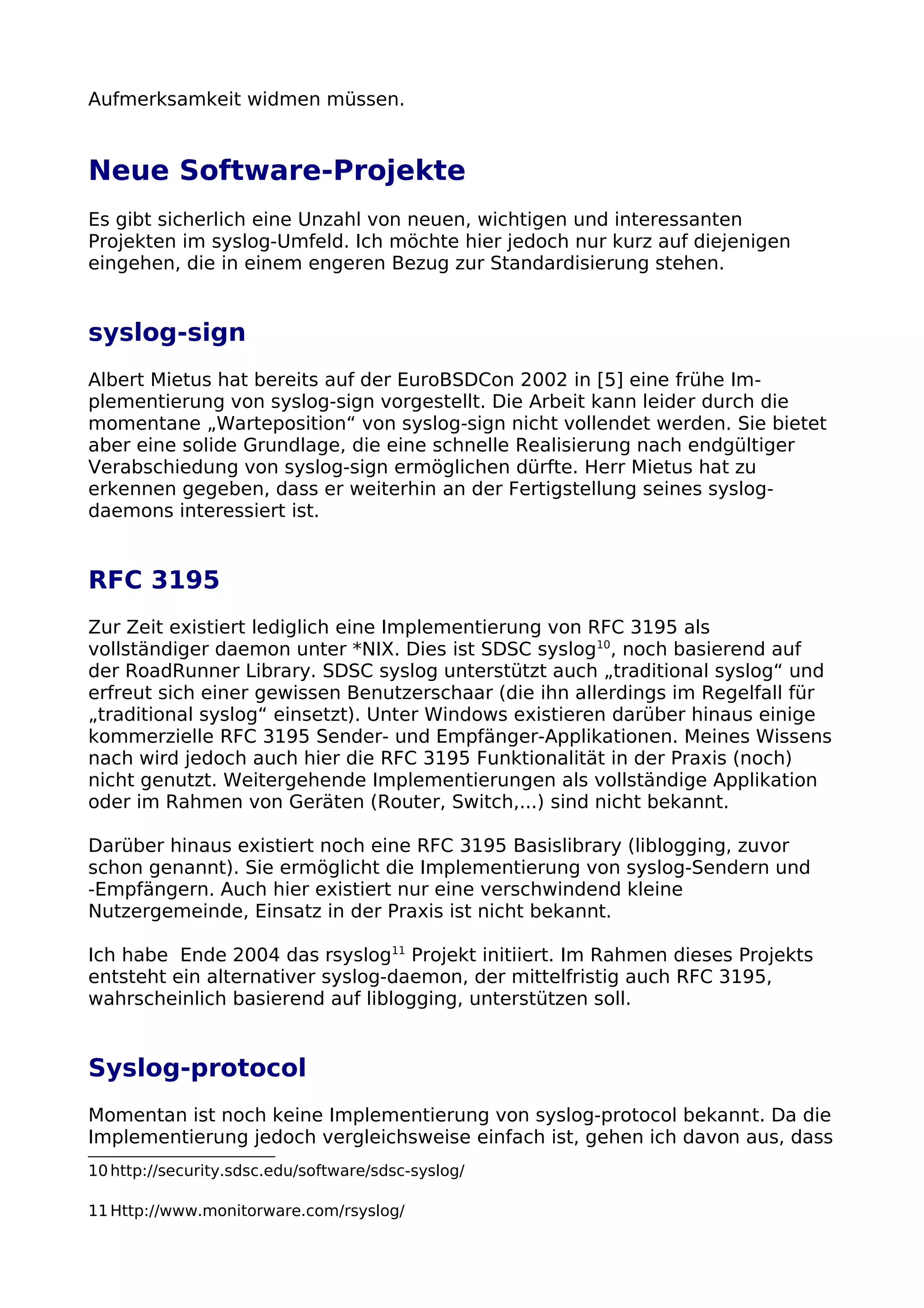 Aufmerksamkeit widmen müssen.
Neue Software-Projekte
Es gibt sicherlich eine Unzahl von neuen, wichtigen und interessanten
Projekten im syslog-Umfeld. Ich möchte hier jedoch nur kurz auf diejenigen
eingehen, die in einem engeren Bezug zur Standardisierung stehen.
syslog-sign
Albert Mietus hat bereits auf der EuroBSDCon 2002 in [5] eine frühe Im-
plementierung von syslog-sign vorgestellt. Die Arbeit kann leider durch die
momentane „Warteposition“ von syslog-sign nicht vollendet werden. Sie bietet
aber eine solide Grundlage, die eine schnelle Realisierung nach endgültiger
Verabschiedung von syslog-sign ermöglichen dürfte. Herr Mietus hat zu
erkennen gegeben, dass er weiterhin an der Fertigstellung seines syslog-
daemons interessiert ist.
RFC 3195
Zur Zeit existiert lediglich eine Implementierung von RFC 3195 als
vollständiger daemon unter *NIX. Dies ist SDSC syslog10
, noch basierend auf
der RoadRunner Library. SDSC syslog unterstützt auch „traditional syslog“ und
erfreut sich einer gewissen Benutzerschaar (die ihn allerdings im Regelfall für
„traditional syslog“ einsetzt). Unter Windows existieren darüber hinaus einige
kommerzielle RFC 3195 Sender- und Empfänger-Applikationen. Meines Wissens
nach wird jedoch auch hier die RFC 3195 Funktionalität in der Praxis (noch)
nicht genutzt. Weitergehende Implementierungen als vollständige Applikation
oder im Rahmen von Geräten (Router, Switch,...) sind nicht bekannt.
Darüber hinaus existiert noch eine RFC 3195 Basislibrary (liblogging, zuvor
schon genannt). Sie ermöglicht die Implementierung von syslog-Sendern und
-Empfängern. Auch hier existiert nur eine verschwindend kleine
Nutzergemeinde, Einsatz in der Praxis ist nicht bekannt.
Ich habe Ende 2004 das rsyslog11
Projekt initiiert. Im Rahmen dieses Projekts
entsteht ein alternativer syslog-daemon, der mittelfristig auch RFC 3195,
wahrscheinlich basierend auf liblogging, unterstützen soll.
Syslog-protocol
Momentan ist noch keine Implementierung von syslog-protocol bekannt. Da die
Implementierung jedoch vergleichsweise einfach ist, gehen ich davon aus, dass
10http://security.sdsc.edu/software/sdsc-syslog/
11Http://www.monitorware.com/rsyslog/
 