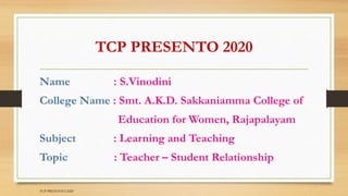 TCP PRESENTO 2020
Name : S.Vinodini
College Name : Smt. A.K.D. Sakkaniamma College of
Education for Women, Rajapalayam
Subject : Learning and Teaching
Topic : Teacher – Student Relationship
TCP PRESENTO-2020
 