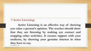 Active Listening:
Active Listening is an effective way of showing
you value a person’s opinion. The teacher should show
that they are listening by making eye contact and
stopping other activities. It creates rapport with your
students, by showing your genuine interest in what
they have to say.
TCP PRESENTO-2020
 