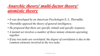 Anarchic theory/ multi-factor theory/
atomistic theory
• It was developed by an American Psychologist E. L. Thorndike.
• Thorndike opposed the theory of general intelligence.
• He proposed that there are specific stimuli and specific response.
• A mental act involves a number of these minute elements operating
together.
• If any two tasks are correlated, the degree of correlation is due to the
common elements involved in the two tasks.
TCP PRESENTO-2020
 