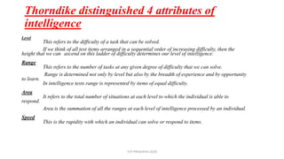 Thorndike distinguished 4 attributes of
intelligence
Level
This refers to the difficulty of a task that can be solved.
If we think of all test items arranged in a sequential order of increasing difficulty, then the
height that we can ascend on this ladder of difficulty determines our level of intelligence.
Range
This refers to the number of tasks at any given degree of difficulty that we can solve.
Range is determined not only by level but also by the breadth of experience and by opportunity
to learn.
In intelligence tests range is represented by items of equal difficulty.
Area
It refers to the total number of situations at each level to which the individual is able to
respond.
Area is the summation of all the ranges at each level of intelligence processed by an individual.
Speed
This is the rapidity with which an individual can solve or respond to items.
TCP PRESENTO-2020
 