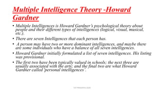 Multiple Intelligence Theory -Howard
Gardner
• Multiple Intelligences is Howard Gardner’s psychological theory about
people and their different types of intelligences (logical, visual, musical,
etc.).
• There are seven Intelligences that each person has.
• A person may have two or more dominant intelligences, and maybe there
are some individuals who have a balance of all seven intelligences.
• Howard Gardner initially formulated a list of seven intelligences. His listing
was provisional.
• The first two have been typically valued in schools; the next three are
usually associated with the arts; and the final two are what Howard
Gardner called 'personal intelligences’.
TCP PRESENTO-2020
 