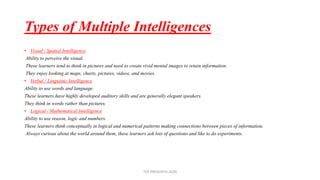 Types of Multiple Intelligences
• Visual / Spatial Intelligence
Ability to perceive the visual.
These learners tend to think in pictures and need to create vivid mental images to retain information.
They enjoy looking at maps, charts, pictures, videos, and movies.
• Verbal / Linguistic Intelligence
Ability to use words and language.
These learners have highly developed auditory skills and are generally elegant speakers.
They think in words rather than pictures.
• Logical / Mathematical Intelligence
Ability to use reason, logic and numbers.
These learners think conceptually in logical and numerical patterns making connections between pieces of information.
Always curious about the world around them, these learners ask lots of questions and like to do experiments.
TCP PRESENTO-2020
 