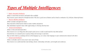 Types of Multiple Intelligences
• Bodily / Kinesthetic Intelligence
Ability to control body movements and handle objects skilfully.
These learners express themselves through movement. They have a good sense of balance and eye-hand co-ordination. (E.g. ball play, balancing beams).
• Musical / Rhythmic Intelligence
Ability to produce and appreciate music.
These musically inclined learners think in sounds, rhythms and patterns.
They immediately respond to music either appreciating or criticizing what they hear.
• Interpersonal Intelligence
Ability to relate and understand others.
These learners try to see things from other people's point of view in order to understand how they think and feel.
Generally they try to maintain peace in group settings and encourage co-operation.
They use both verbal (e.g. speaking) and non-verbal language (e.g. eye contact, body language) to open communication channels with others.
• Intrapersonal Intelligence
Ability to self-reflect and be aware of one's inner state of being.
These learners try to understand their inner feelings, dreams, relationships with others, and strengths and weaknesses.
TCP PRESENTO-2020
 