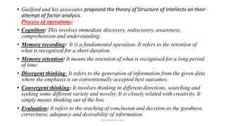 • Guilford and his associates proposed the theory of Structure of Intellects on their
attempt of factor analysis.
Process of operations:
• Cognition: This involves immediate discovery, rediscovery, awareness,
comprehension and understanding.
• Memory recording: It is a fundamental operation. It refers to the retention of
what is recognised for a short duration.
• Memory retention: It means the retention of what is recognised for a long period
of time.
• Divergent thinking: It refers to the generation of information from the given data
where the emphasis is on conventionally accepted best outcomes.
• Convergent thinking: It involves thinking in different directions, searching and
seeking some different variety and novelty. It is closely related with creativity. It
simply means thinking out of the box.
• Evaluation: It refers to the reaching of conclusion and decision as the goodness,
correctness, adequacy and desirability of information.
TCP PRESENTO-2020
 