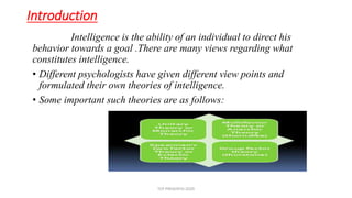 Introduction
Intelligence is the ability of an individual to direct his
behavior towards a goal .There are many views regarding what
constitutes intelligence.
• Different psychologists have given different view points and
formulated their own theories of intelligence.
• Some important such theories are as follows:
TCP PRESENTO-2020
 