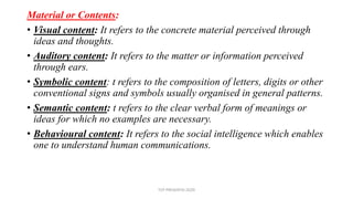 Material or Contents:
• Visual content: It refers to the concrete material perceived through
ideas and thoughts.
• Auditory content: It refers to the matter or information perceived
through ears.
• Symbolic content: t refers to the composition of letters, digits or other
conventional signs and symbols usually organised in general patterns.
• Semantic content: t refers to the clear verbal form of meanings or
ideas for which no examples are necessary.
• Behavioural content: It refers to the social intelligence which enables
one to understand human communications.
TCP PRESENTO-2020
 