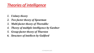 Theories of intelligence
1. Unitary theory
2. Two factor theory of Spearman
3. Multi-factor theory of Thorndike
4. Theory of multiple intelligence by Gardner
5. Group-factor theory of Thurston
6. Structure of intellects by Guilford
TCP PRESENTO-2020
 