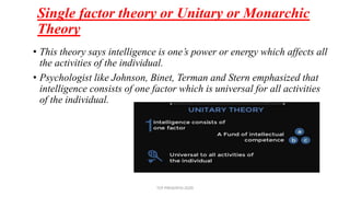 Single factor theory or Unitary or Monarchic
Theory
• This theory says intelligence is one’s power or energy which affects all
the activities of the individual.
• Psychologist like Johnson, Binet, Terman and Stern emphasized that
intelligence consists of one factor which is universal for all activities
of the individual.
TCP PRESENTO-2020
 