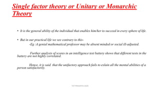 • It is the general ability of the individual that enables him/her to succeed in every sphere of life.
• But in our practical life we see contrary to this-
-Eg :A genial mathematical professor may be absent minded or social ill-adjusted.
Further analysis of scores in an intelligence test battery shows that different tests in the
battery are not highly correlated.
Hence, it is said that the unifactory approach fails to exlain all the mental abilities of a
person satisfactorily.
Single factor theory or Unitary or Monarchic
Theory
TCP PRESENTO-2020
 