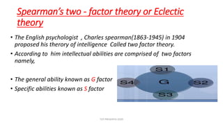 Spearman’s two - factor theory or Eclectic
theory
• The English psychologist , Charles spearman(1863-1945) in 1904
proposed his therory of intelligence Called two factor theory.
• According to him intellectual abilities are comprised of two factors
namely,
• The general ability known as G factor
• Specific abilities known as S factor
TCP PRESENTO-2020
 