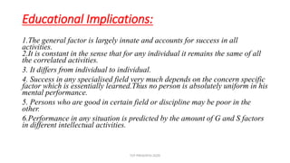 Educational Implications:
1.The general factor is largely innate and accounts for success in all
activities.
2.It is constant in the sense that for any individual it remains the same of all
the correlated activities.
3. It differs from individual to individual.
4. Success in any specialised field very much depends on the concern specific
factor which is essentially learned.Thus no person is absolutely uniform in his
mental performance.
5. Persons who are good in certain field or discipline may be poor in the
other.
6.Performance in any situation is predicted by the amount of G and S factors
in different intellectual activities.
TCP PRESENTO-2020
 