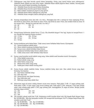 Copyright © 2010 www.schoolsexam.blogspot.com
All Rights Reserved
37. Olahragawan yang baik bersifat sportif dalam bertanding. Orang yang sportif belum tentu olahragawan.
Abdullah Hasan adalah jura tinju kelas ringan. Abdullah Hasan adalah pegawai Bank Andalas. Seorang juara
belum tentu sportif dalam bertanding. Kesimpulan:
(A) Abdullah Hasan bersifat sportif dalam bertanding
(B) Abdullah Hasan bersifat sportif dalam bekerja
(C) Bank Andalas mempunyai pegawai yang sportif
(D) Abdullah Hasan bukan olahragawan yang baik
(E) Abdullah Hasan mungkin bukan olahragawan yang baik

38. Seorang mengendarai motor dari titik x ke titik y. Berangkat dari titik x menuju ke timur sepanjang 20 km,
lalu belok ke utara 20 km, lalu belok ke timur 10 km, lalu belok ke utara 10 km, dan terakhir belok ke timur 10
km sampai titik y. Berapa km jauh dari titik x ke titik y?
(A) 40
(D) 70
(B) 50
(E) 80
(C) 60
39. Sebuah bejana berbentuk silinder berisi 1/5 nya. Jika ditambah dengan 6 liter lagi, bejana ini menjadi berisi ½
nya. Berapa liter kapasitas bejana tersebut?
(A) 15 liter
(D) 24 liter
(B) 22 liter
(E) 20 liter
(C) 18 liter
40. Semua kendaraan perlu bahan bakar. Tidak semua motor berbahan bakar bensin. Kesimpulan:
(F) Semua kendaraan adalah motor
(G) Motor adalah kendaraan berbahan bakar bensin
(H) Semua motor adalah berbahan bakar bensin
(I) Kendaraan berbahan bakar bensin adalah motor
(J) Tidak semua motor tidak berbahan bakar bensin
41. Semua yang berambut merah adalah orang asing. Johan adalah anak berambut merah. Kesimpulan:
(F) Johan adalah orang asing
(G) Robert adalah orang asing
(H) Johan bukan orang asing
(I) Belum tentu Johan orang asing
(J) Sudah pasti Johan adalah seorang aktor
42. Semua hewan adalah makhluk hidup. Semua makhluk hidup akan mati. Ikan adalah hewan yang dapat
berenang. Kesimpulan:
(F) Ikan bukan makhluk hidup
(G) Ikan akan mati
(H) Semua hewan mati dapat berenang
(I) Ikan tidak akan mati
(J) Beberapa yang hidup adalah ikan
43. Sekawanan angsa di kolam sedang diamati secara terus menerus. Pada pukul 13.00, 1/5 angsa terbang jauh.
Pada pukul 14.00, 1/8 dari angsa yang tersisa terbang jauh. Pada pukul 15.00, sebanyak 3 kali lipat jumlah
angsa yang terbang pada pukul 13.00, juga terbang jauh, meninggalkan 28 angsa di kolam. Berapa jumlah
kawanan angsa semula?
(A) 280
(D) 210
(B) 270
(E) 180
(C) 240
44. Abi membeli sebuah mobil dari Yudi. Selanjutnya mobil tersebut dijual oleh Abi kepada Budi dengan harga
Rp 140.000.000,-. Bila dari penjualan tersebut Abi memperoleh keuntungan 16,67%, dengan harga berapa Abi
membeli mobil dari Yudi?
(A) Rp 90.000.000,- (D) Rp 125.000.000,(B) Rp 100.000.000,- (E) Rp 130.000.000,(C) Rp 120.000.000,-

Copyright © 2010 www.schoolsexam.blogspot.com
All Rights Reserved

 