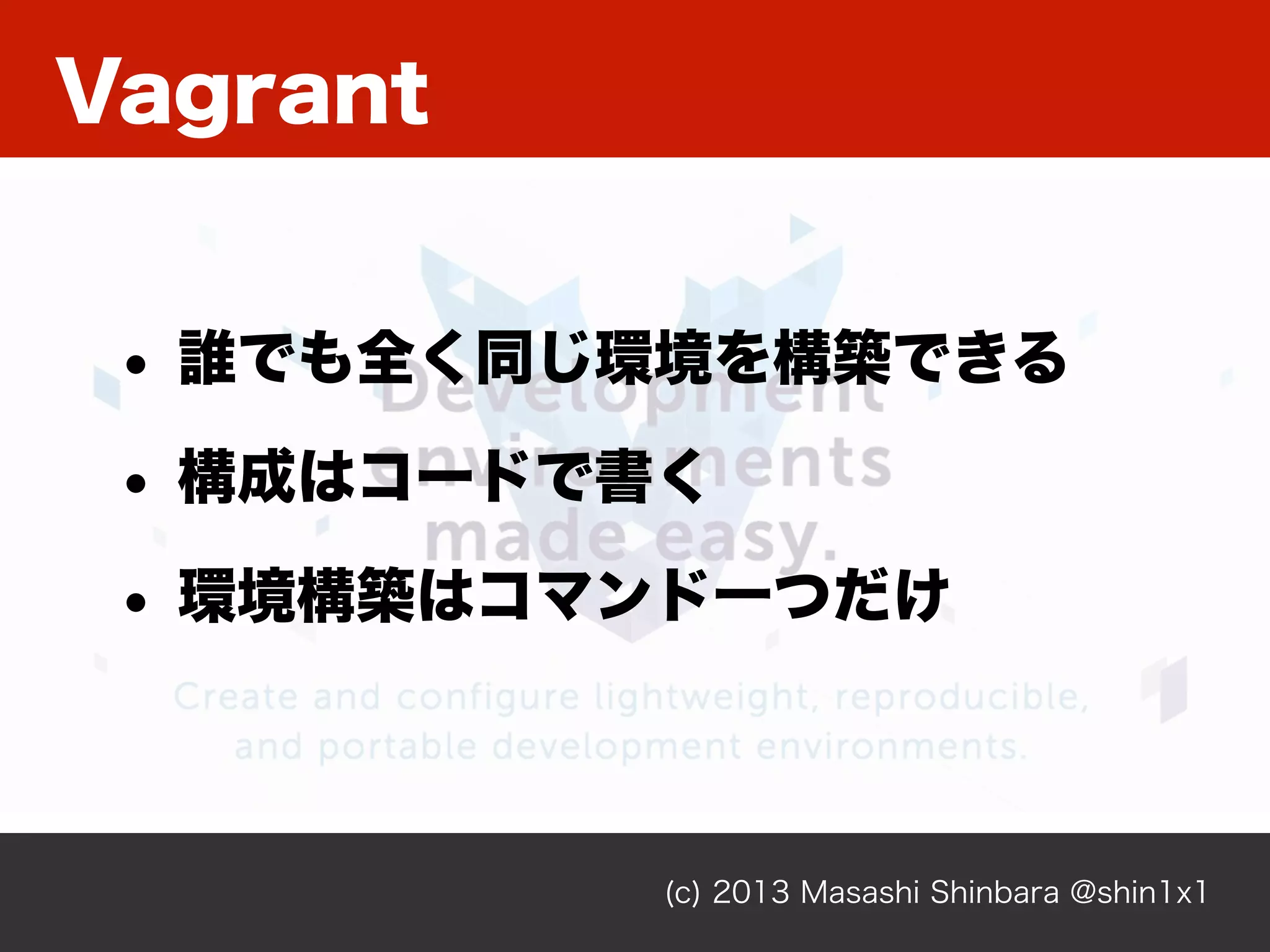 Vagrant
(c) 2013 Masashi Shinbara @shin1x1
• 誰でも全く同じ環境を構築できる
• 構成はコードで書く
• 環境構築はコマンド一つだけ
 