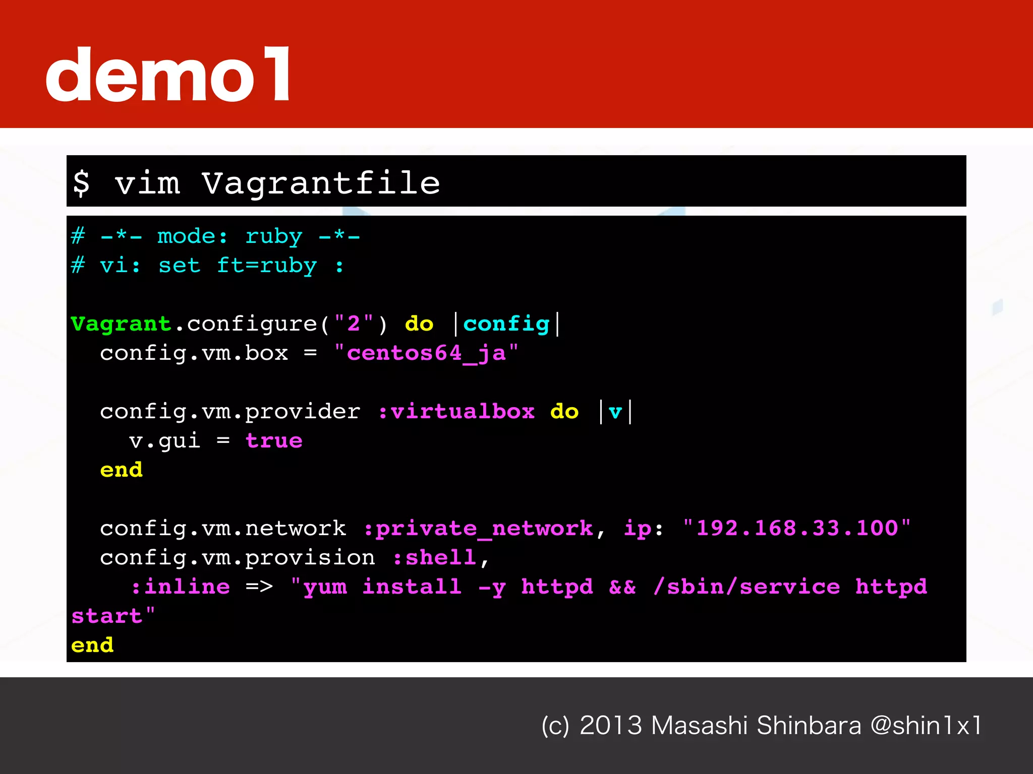 (c) 2013 Masashi Shinbara @shin1x1
# -*- mode: ruby -*-
# vi: set ft=ruby :
Vagrant.configure("2") do |config|
config.vm.box = "centos64_ja"
config.vm.provider :virtualbox do |v|
v.gui = true
end
config.vm.network :private_network, ip: "192.168.33.100"
config.vm.provision :shell,
:inline => "yum install -y httpd && /sbin/service httpd
start"
end
$ vim Vagrantfile
demo1
 