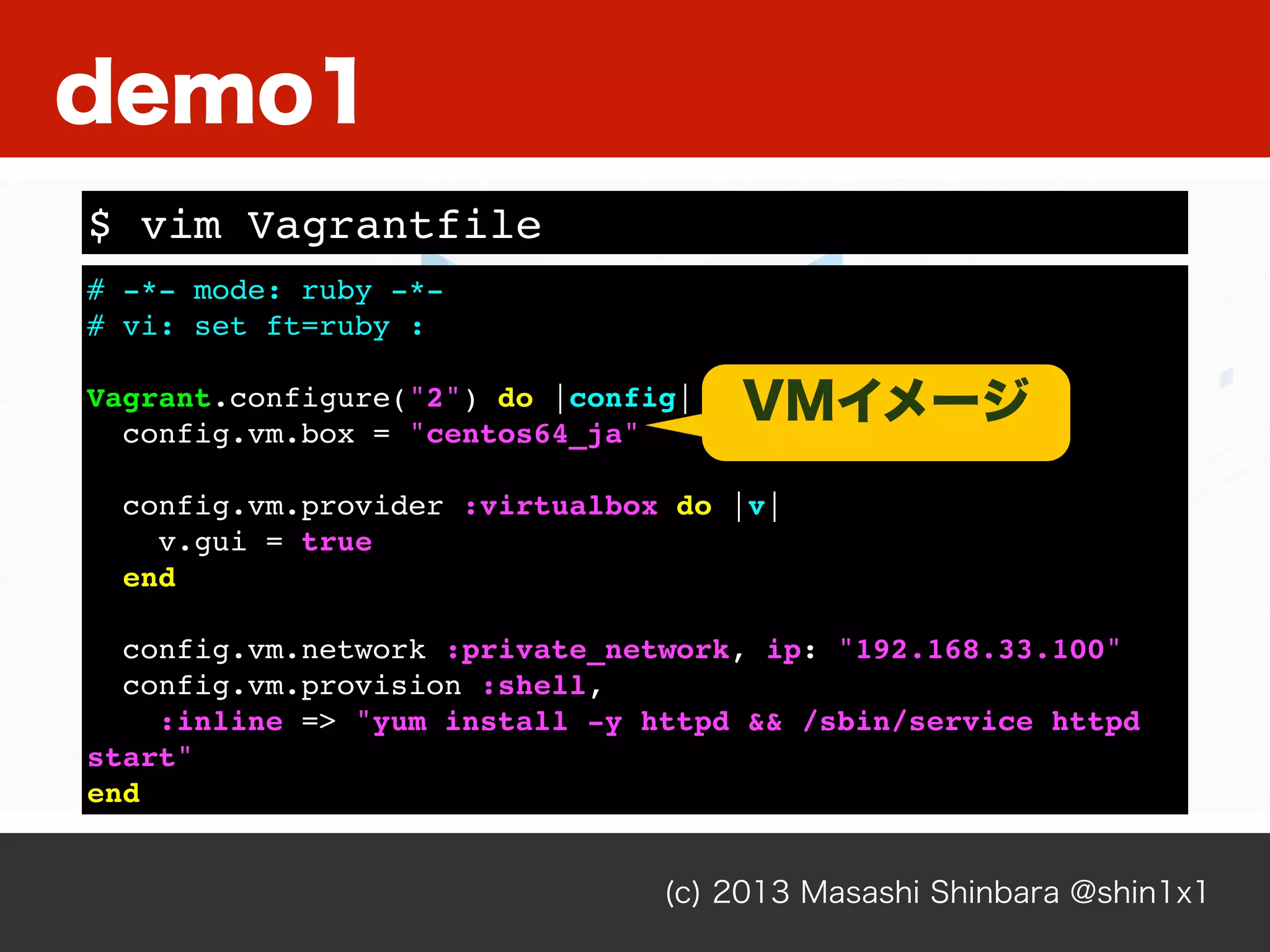 (c) 2013 Masashi Shinbara @shin1x1
# -*- mode: ruby -*-
# vi: set ft=ruby :
Vagrant.configure("2") do |config|
config.vm.box = "centos64_ja"
config.vm.provider :virtualbox do |v|
v.gui = true
end
config.vm.network :private_network, ip: "192.168.33.100"
config.vm.provision :shell,
:inline => "yum install -y httpd && /sbin/service httpd
start"
end
$ vim Vagrantfile
demo1
VMイメージ
 