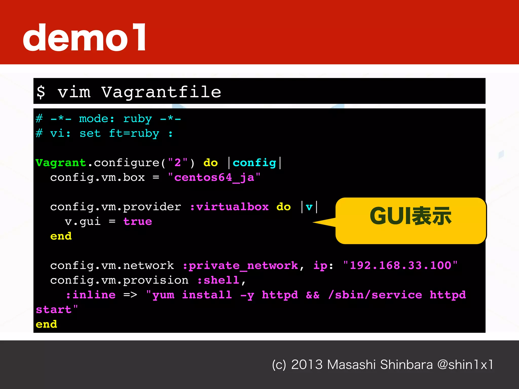 (c) 2013 Masashi Shinbara @shin1x1
# -*- mode: ruby -*-
# vi: set ft=ruby :
Vagrant.configure("2") do |config|
config.vm.box = "centos64_ja"
config.vm.provider :virtualbox do |v|
v.gui = true
end
config.vm.network :private_network, ip: "192.168.33.100"
config.vm.provision :shell,
:inline => "yum install -y httpd && /sbin/service httpd
start"
end
$ vim Vagrantfile
demo1
GUI表示
 