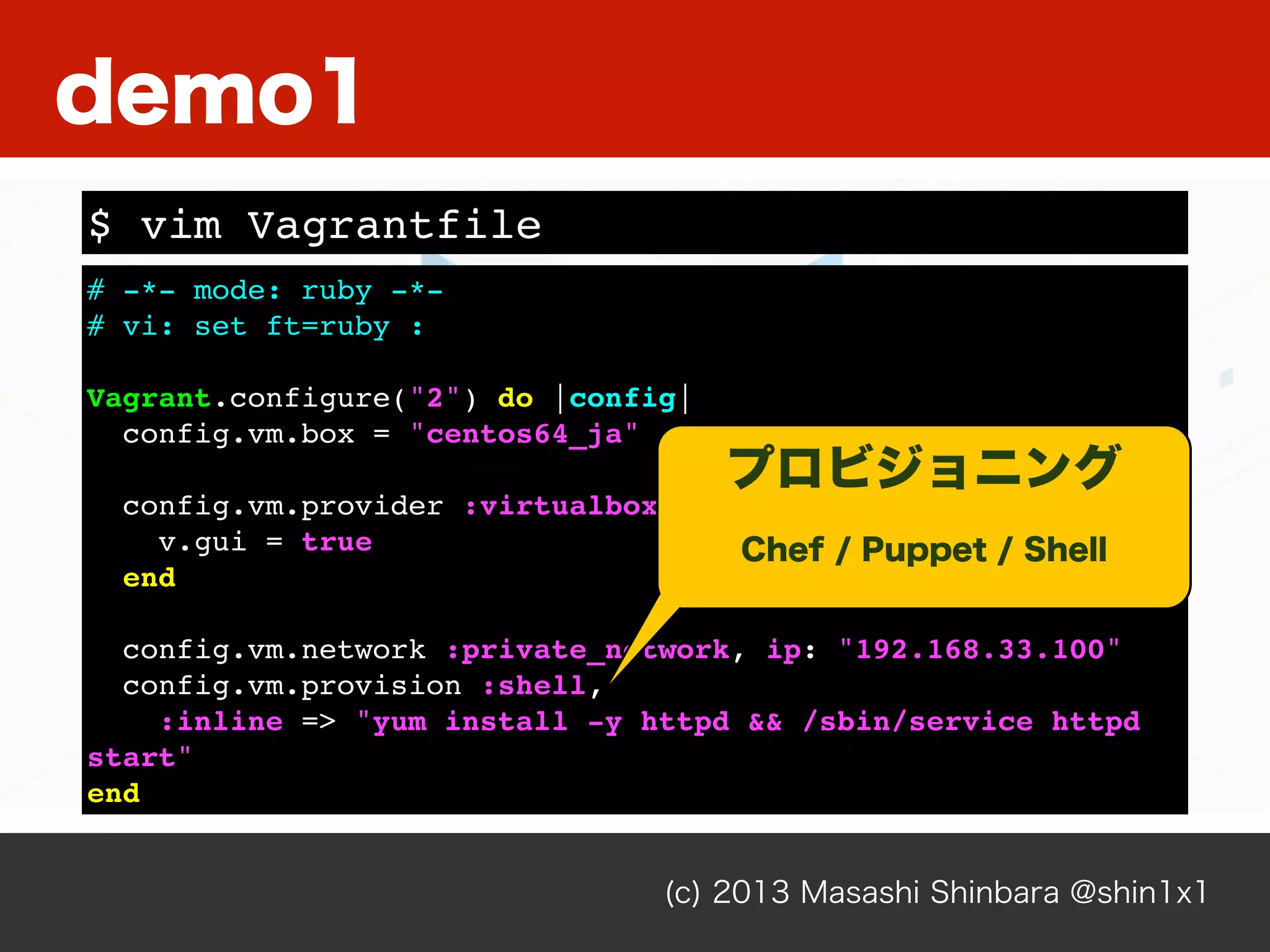 (c) 2013 Masashi Shinbara @shin1x1
# -*- mode: ruby -*-
# vi: set ft=ruby :
Vagrant.configure("2") do |config|
config.vm.box = "centos64_ja"
config.vm.provider :virtualbox do |v|
v.gui = true
end
config.vm.network :private_network, ip: "192.168.33.100"
config.vm.provision :shell,
:inline => "yum install -y httpd && /sbin/service httpd
start"
end
$ vim Vagrantfile
demo1
プロビジョニング
Chef / Puppet / Shell
 