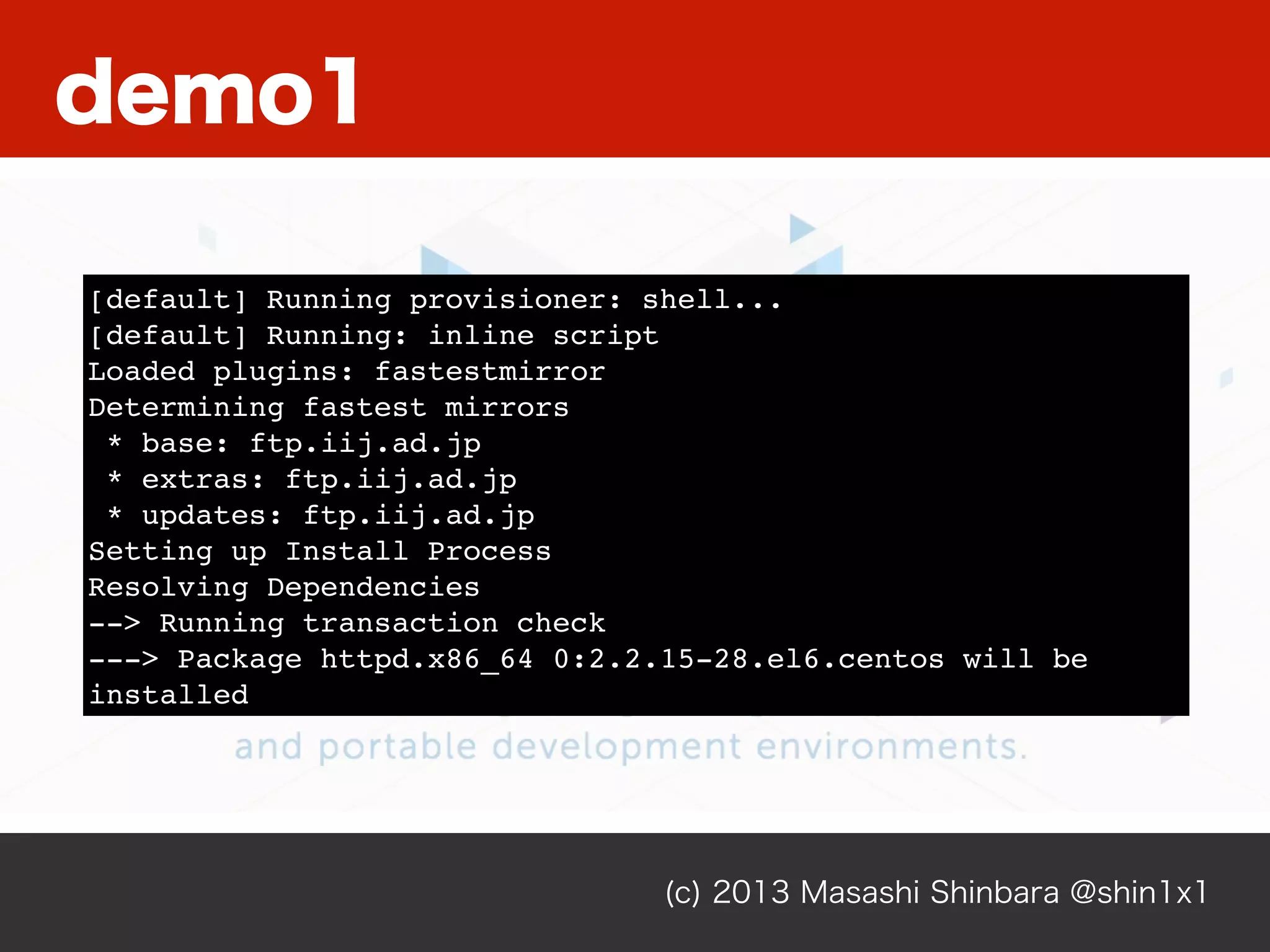 (c) 2013 Masashi Shinbara @shin1x1
[default] Running provisioner: shell...
[default] Running: inline script
Loaded plugins: fastestmirror
Determining fastest mirrors
* base: ftp.iij.ad.jp
* extras: ftp.iij.ad.jp
* updates: ftp.iij.ad.jp
Setting up Install Process
Resolving Dependencies
--> Running transaction check
---> Package httpd.x86_64 0:2.2.15-28.el6.centos will be
installed
demo1
 