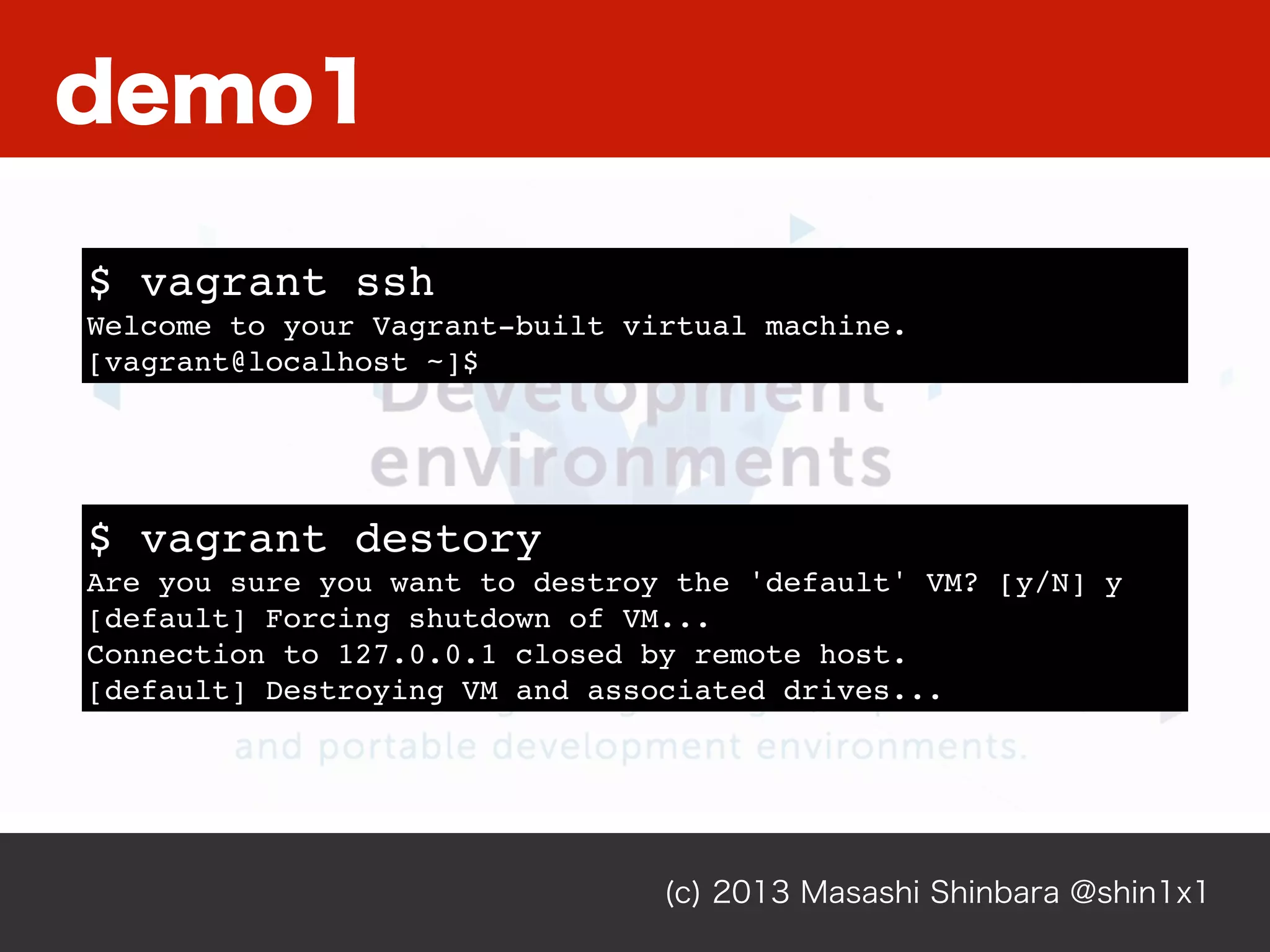 (c) 2013 Masashi Shinbara @shin1x1
$ vagrant ssh
Welcome to your Vagrant-built virtual machine.
[vagrant@localhost ~]$
$ vagrant destory
Are you sure you want to destroy the 'default' VM? [y/N] y
[default] Forcing shutdown of VM...
Connection to 127.0.0.1 closed by remote host.
[default] Destroying VM and associated drives...
demo1
 