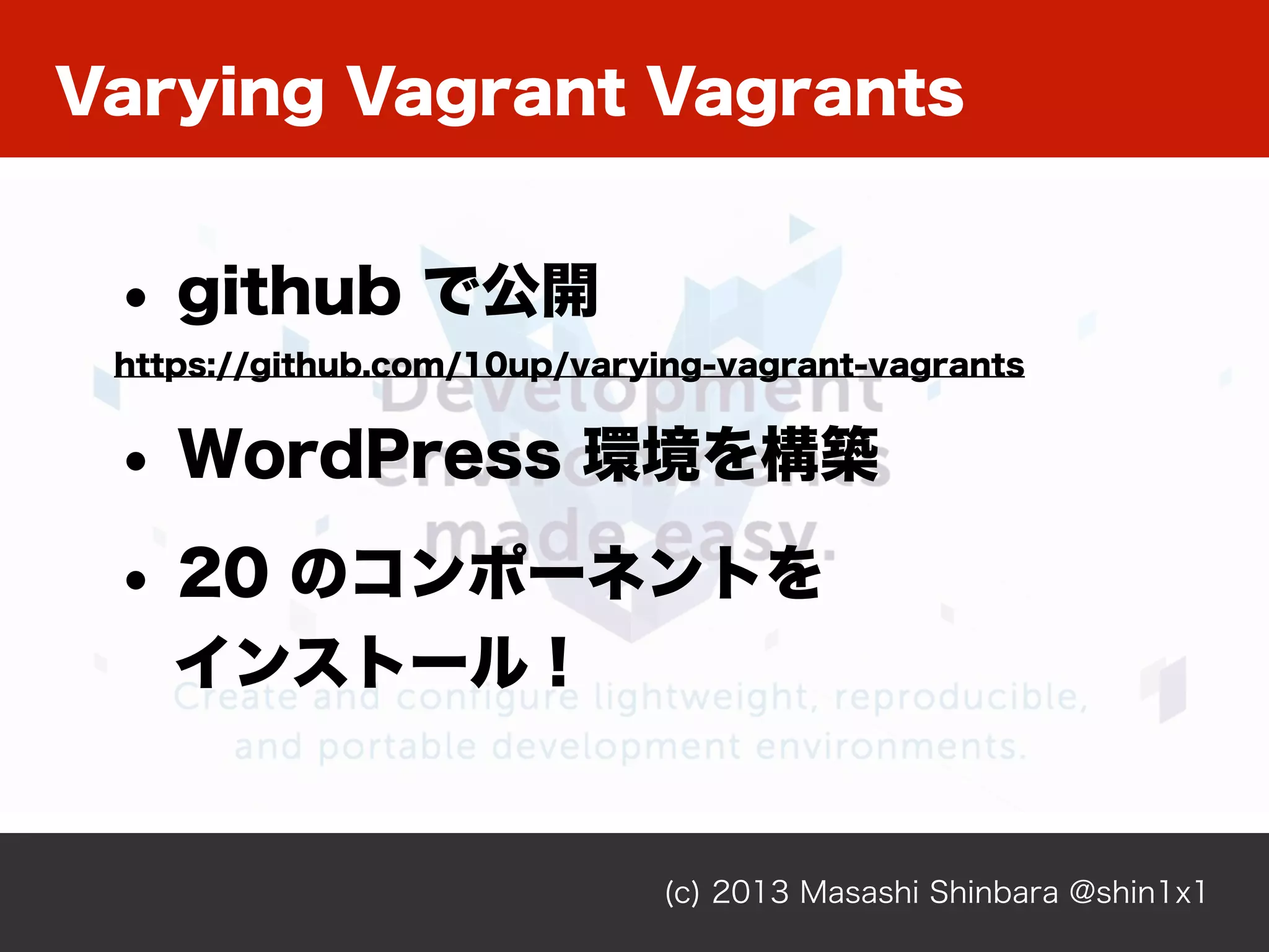 Varying Vagrant Vagrants
(c) 2013 Masashi Shinbara @shin1x1
• github で公開
https://github.com/10up/varying-vagrant-vagrants
• WordPress 環境を構築
• 20 のコンポーネントを
インストール！
 