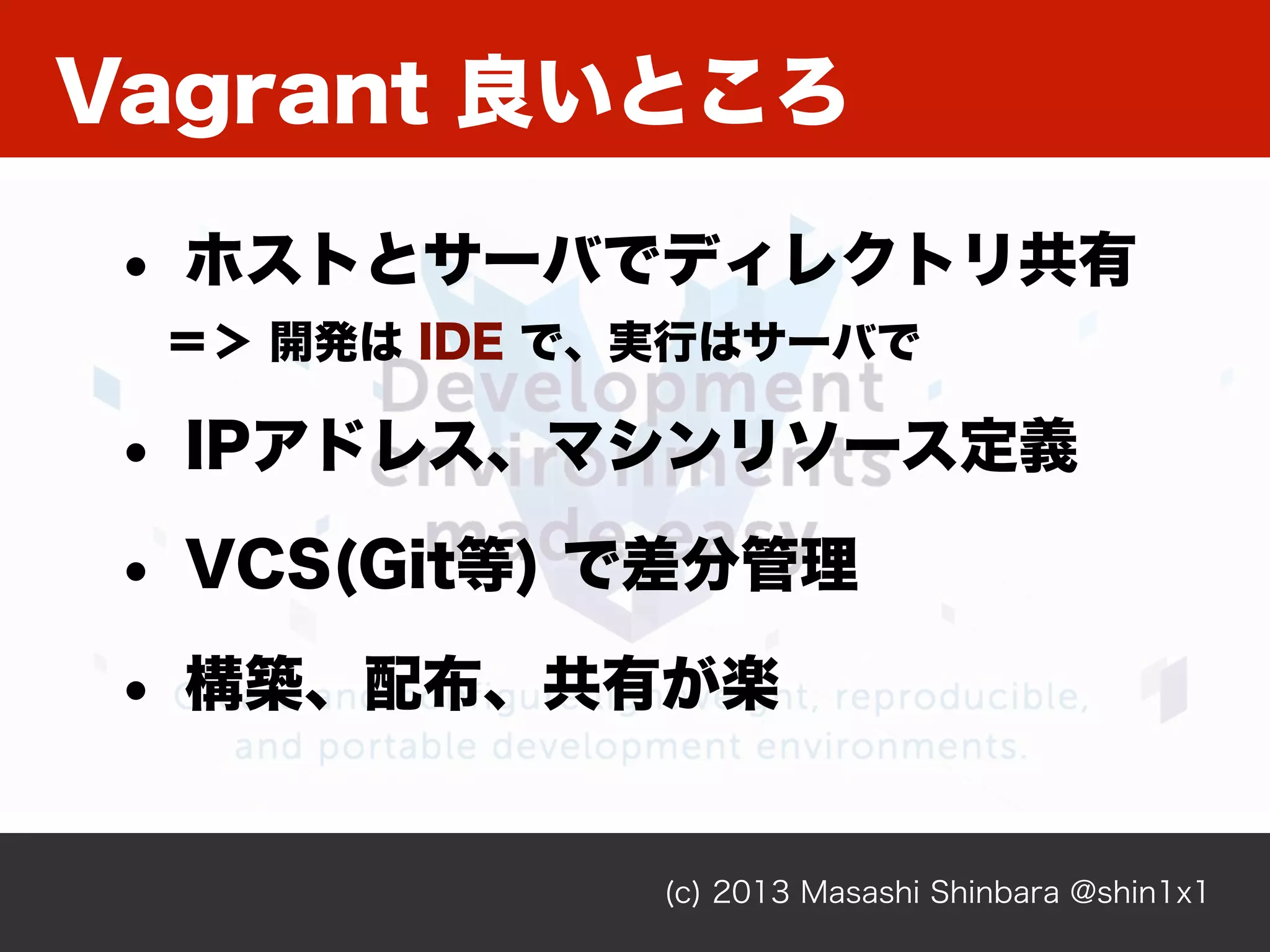 Vagrant 良いところ
(c) 2013 Masashi Shinbara @shin1x1
• ホストとサーバでディレクトリ共有
＝＞ 開発は IDE で、実行はサーバで
• IPアドレス、マシンリソース定義
• VCS(Git等) で差分管理
• 構築、配布、共有が楽
 