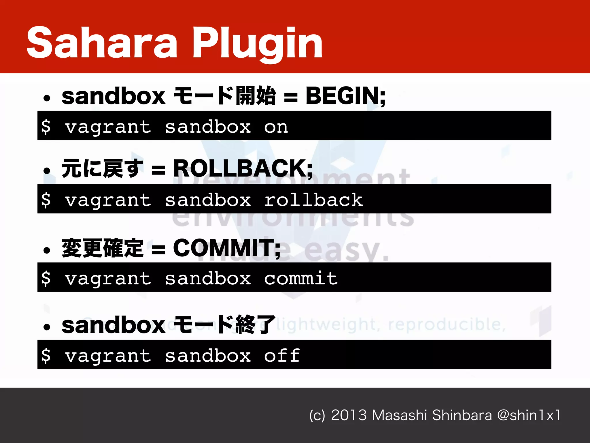 Sahara Plugin
(c) 2013 Masashi Shinbara @shin1x1
$ vagrant sandbox on
• sandbox モード開始 = BEGIN;
$ vagrant sandbox rollback
• 元に戻す = ROLLBACK;
$ vagrant sandbox commit
• 変更確定 = COMMIT;
$ vagrant sandbox off
• sandbox モード終了
 