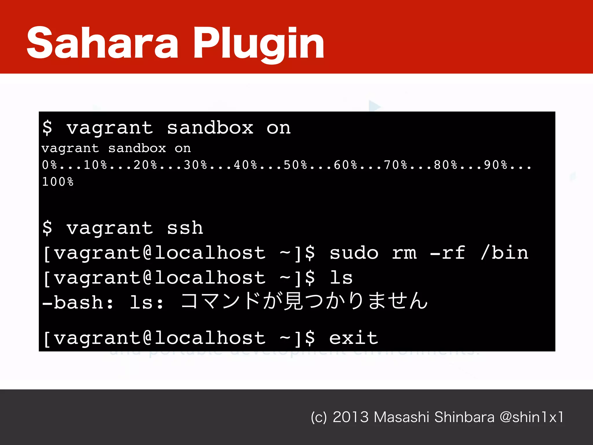 Sahara Plugin
(c) 2013 Masashi Shinbara @shin1x1
$ vagrant sandbox on
vagrant sandbox on
0%...10%...20%...30%...40%...50%...60%...70%...80%...90%...
100%
$ vagrant ssh
[vagrant@localhost ~]$ sudo rm -rf /bin
[vagrant@localhost ~]$ ls
-bash: ls: コマンドが見つかりません
[vagrant@localhost ~]$ exit
 