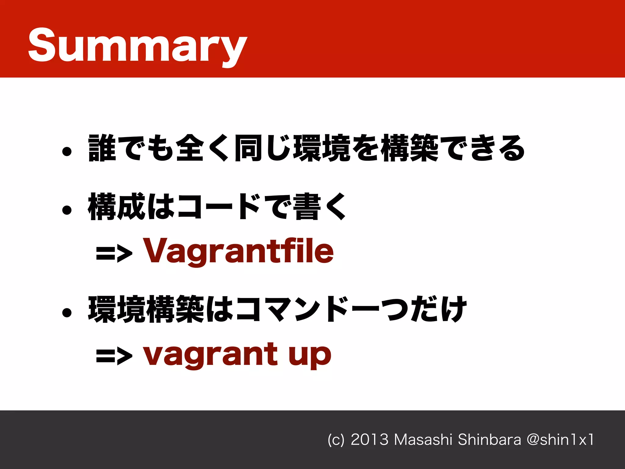 Summary
(c) 2013 Masashi Shinbara @shin1x1
• 誰でも全く同じ環境を構築できる
• 構成はコードで書く
=> Vagrantﬁle
• 環境構築はコマンド一つだけ
=> vagrant up
 