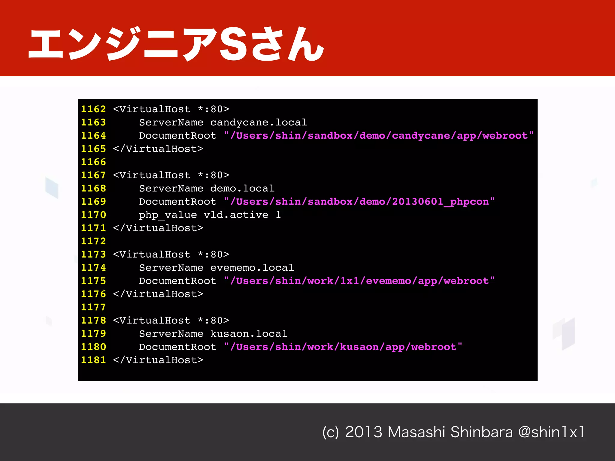エンジニアSさん
(c) 2013 Masashi Shinbara @shin1x1
1162 <VirtualHost *:80>
1163 ServerName candycane.local
1164 DocumentRoot "/Users/shin/sandbox/demo/candycane/app/webroot"
1165 </VirtualHost>
1166
1167 <VirtualHost *:80>
1168 ServerName demo.local
1169 DocumentRoot "/Users/shin/sandbox/demo/20130601_phpcon"
1170 php_value vld.active 1
1171 </VirtualHost>
1172
1173 <VirtualHost *:80>
1174 ServerName project1.local
1175 DocumentRoot "/Users/shin/project1/app/webroot"
1176 </VirtualHost>
1177
1178 <VirtualHost *:80>
1179 ServerName project2.local
1180 DocumentRoot "/Users/shin/project2/app/webroot"
1181 </VirtualHost>
 