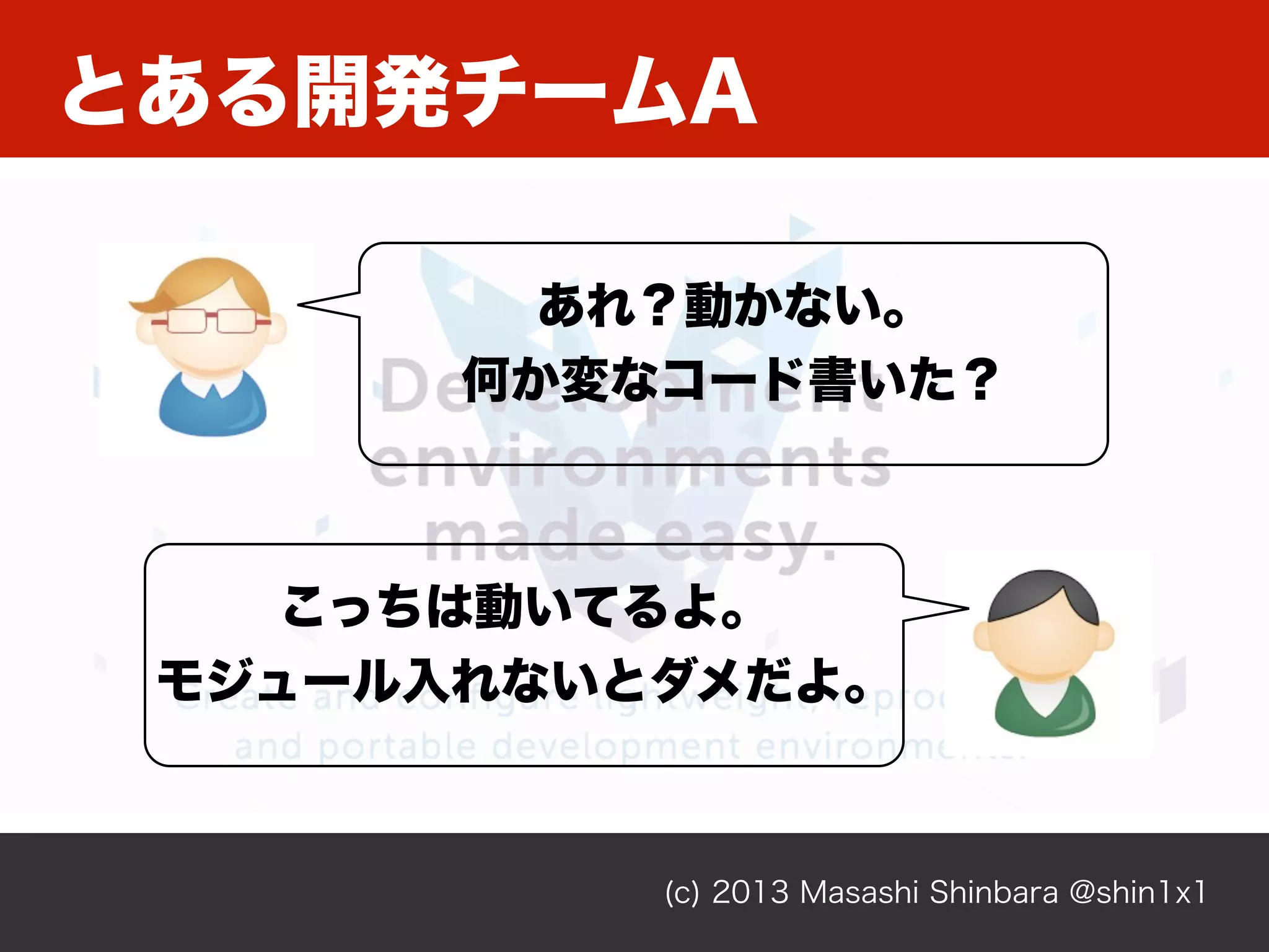 とある開発チームA
(c) 2013 Masashi Shinbara @shin1x1
あれ？動かない。
何か変なコード書いた？
こっちは動いてるよ。
モジュール入れないとダメだよ。
 